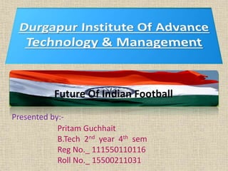 Future Of Indian Football 
Presented by:- 
Pritam Guchhait 
B.Tech 2nd year 4th sem 
Reg No._ 111550110116 
Roll No._ 15500211031 
 