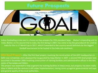 Future Prospects 
Indian footballing circles are in a frenzy as they prepare for FIFA president Sepp Blatter’s impending visit to 
India. Blatter, on his second trip to India, the first being in 2007, has come to lay the groundwork for a bid by 
India for the U-17 World Cup in 2017, which if awarded to the country would definitely be the biggest 
football tournament to be hosted in the India sub-continent. 
FIFA Goal Project – After the first Goal project, involving the construction of the AIFF headquarters in 
Delhi was completed, and subsequently inaugurated by Sepp Blatter in 2007, a second FIFA Goal project was 
launched in December 2006 involving construction of training facilities and administrative offices in the two 
states of Karnataka and Sikkim. 
This project was expected to help augment the training facilities in these areas, but progress has been really 
slow in Sikkim and the venture is still under implementation, having come up against governmental red-tape 
and general apathy of the local authorities. 
 