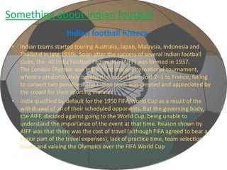Something about indian football 
Indian football history 
• Indian teams started touring Australia, Japan, Malaysia, Indonesia and 
Thailand in late 1930s. Soon after the success of several Indian football 
clubs, the All India Football Federation (AIFF) was formed in 1937. 
The London Olympic was India's first major international tournament, 
where a predominately barefooted Indian team lost 2–1 to France, failing 
to convert two penalties. The Indian team was greeted and appreciated by 
the crowd for their sporting manner. 
• India qualified by default for the 1950 FIFA World Cup as a result of the 
withdrawal of all of their scheduled opponents. But the governing body, 
the AIFF, decided against going to the World Cup, being unable to 
understand the importance of the event at that time. Reason shown by 
AIFF was that there was the cost of travel (although FIFA agreed to bear a 
major part of the travel expenses), lack of practice time, team selection 
issues and valuing the Olympics over the FIFA World Cup 
 