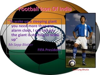 Football Icon Of India 
"To wake up a sleeping giant 
you need more than one 
alarm clock, I can tell you 
the giant is starting to wake 
up" 
Mr.Sepp Blatter 
FIFA President 
Baichung Bhutia 
 