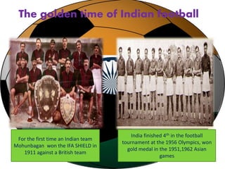 The golden time of Indian football 
For the first time an Indian team 
Mohunbagan won the IFA SHIELD in 
1911 against a British team 
India finished 4th in the football 
tournament at the 1956 Olympics, won 
gold medal in the 1951,1962 Asian 
games 
 