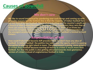 Causes of downfall 
We don’t care 
• We like to sound intellectual by pondering over such things and coming up with 
probable reasons but the bottom line is that the majority of Indian football fans 
are not fans of Indian football. This is what is hurting us. The country's youth are 
a bunch of Man United/Barcelona/Real Madrid/etc supporters Very, very few of 
them can name the Indian national team's starting 11. Most of us know our 
favourite European club inside out right from the first team squad members to 
the youngest academy player, but knowledge of Indian football is limited to Sunil 
Chhetri . 
Responsibilities of Aiff 
• How could Praful Patel become Aiff president thus he don't have any idea of 
football. In Indian football the politics has taken over the sports, and it is causing 
disruption in placing right talent in team. The government is giving more priority 
to cricket than football because earning of money in cricket is much more than 
football. For that the public is also getting attracted towards most glamorous 
version of cricket instead of unglamorous football in India. 
 