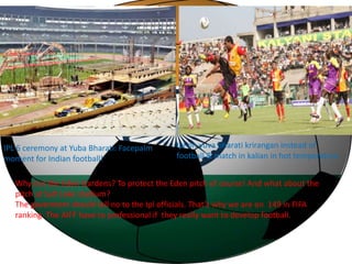IPL 6 ceremony at Yuba Bharati: Facepalm 
moment for Indian football! 
Ipl on yuva bharati krirangan instead of 
football & match in kalian in hot temperature 
Why not the Eden Gardens? To protect the Eden pitch of course! And what about the 
pitch at Salt Lake stadium? 
The goverment should tell no to the Ipl officials. That’s why we are on 149 in FIFA 
ranking. The AIFF have to professional if they really want to develop football. 
 