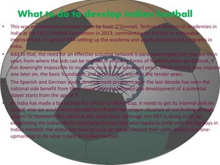 What to do to develop Indian football 
• This was an explosive comment made by Scott O'Donnell, Technical Director of Academies in 
India at the FICCI Football Convention in 2013, commenting on the lack in noticeable 
improvement, in spite of FIFA setting up the academy and youth development programs in 
India. 
• Add to that, the need for an effective scouting network is paramount right from the pre-teen 
years from where the kids can be molded in effective forms of football which are difficult, if 
not downright impossible to inculcate once in the advanced years. While training may improve 
one later on, the basic foundation and technique is learnt in the tender years. 
• The Spanish and German youth development programs over the last decade has seen the 
national side benefit from their sound planning wherein the development of a potential 
player starts from the age of 7. 
• As India has made a bid to host the FIFA U-17 World Cup, it needs to get its internal policies 
sorted, else we would most possibly be left with the unique situation of not finding enough 
players to represent the nation at the youth level. Although the AIFF is doing its bit by 
establishing the Indian Youth only Pailan Arrows side who regularly jostle with the big boys in 
Indian football, the states too have to buck up and go beyond their petty politics and one-upmanship 
to do what is best for Indian football. 
 