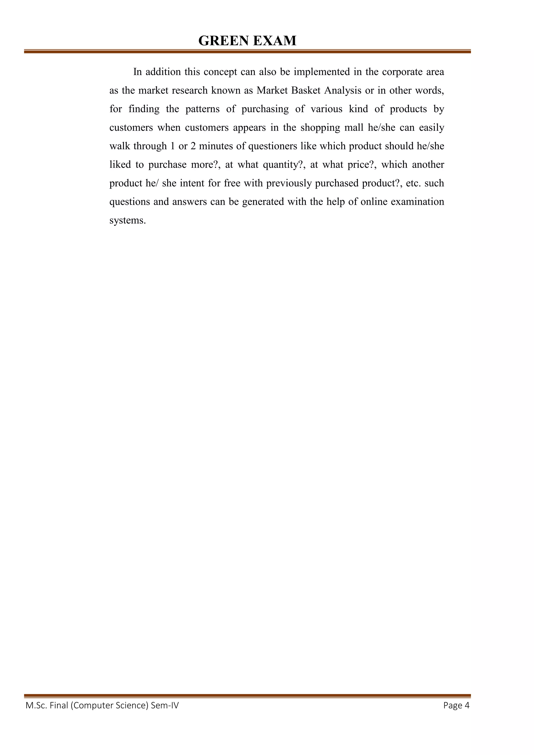 GREEN EXAM
M.Sc. Final (Computer Science) Sem-IV Page 4
In addition this concept can also be implemented in the corporate area
as the market research known as Market Basket Analysis or in other words,
for finding the patterns of purchasing of various kind of products by
customers when customers appears in the shopping mall he/she can easily
walk through 1 or 2 minutes of questioners like which product should he/she
liked to purchase more?, at what quantity?, at what price?, which another
product he/ she intent for free with previously purchased product?, etc. such
questions and answers can be generated with the help of online examination
systems.
 