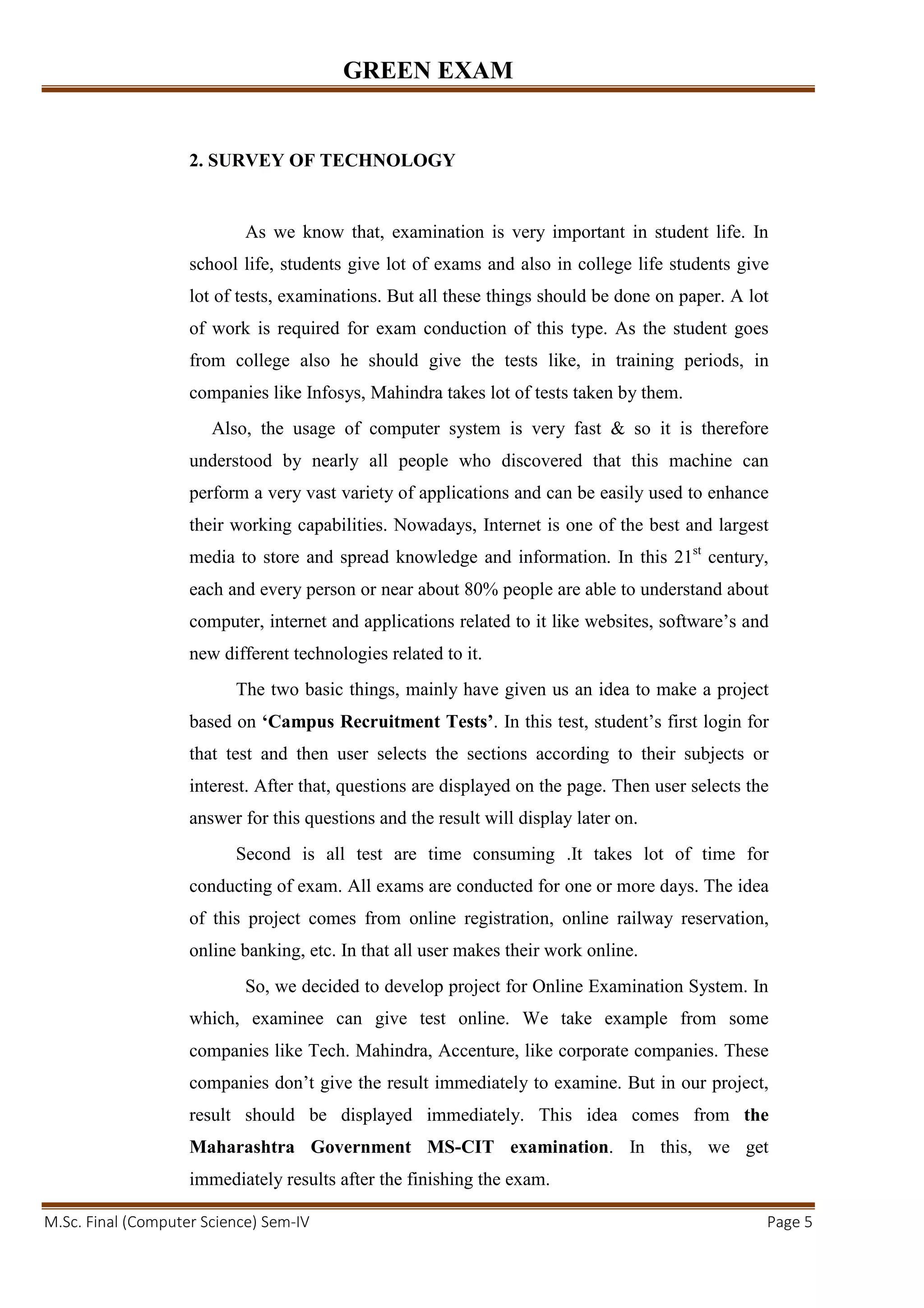 GREEN EXAM
M.Sc. Final (Computer Science) Sem-IV Page 5
2. SURVEY OF TECHNOLOGY
As we know that, examination is very important in student life. In
school life, students give lot of exams and also in college life students give
lot of tests, examinations. But all these things should be done on paper. A lot
of work is required for exam conduction of this type. As the student goes
from college also he should give the tests like, in training periods, in
companies like Infosys, Mahindra takes lot of tests taken by them.
Also, the usage of computer system is very fast & so it is therefore
understood by nearly all people who discovered that this machine can
perform a very vast variety of applications and can be easily used to enhance
their working capabilities. Nowadays, Internet is one of the best and largest
media to store and spread knowledge and information. In this 21st
century,
each and every person or near about 80% people are able to understand about
computer, internet and applications related to it like websites, software’s and
new different technologies related to it.
The two basic things, mainly have given us an idea to make a project
based on ‘Campus Recruitment Tests’. In this test, student’s first login for
that test and then user selects the sections according to their subjects or
interest. After that, questions are displayed on the page. Then user selects the
answer for this questions and the result will display later on.
Second is all test are time consuming .It takes lot of time for
conducting of exam. All exams are conducted for one or more days. The idea
of this project comes from online registration, online railway reservation,
online banking, etc. In that all user makes their work online.
So, we decided to develop project for Online Examination System. In
which, examinee can give test online. We take example from some
companies like Tech. Mahindra, Accenture, like corporate companies. These
companies don’t give the result immediately to examine. But in our project,
result should be displayed immediately. This idea comes from the
Maharashtra Government MS-CIT examination. In this, we get
immediately results after the finishing the exam.
 