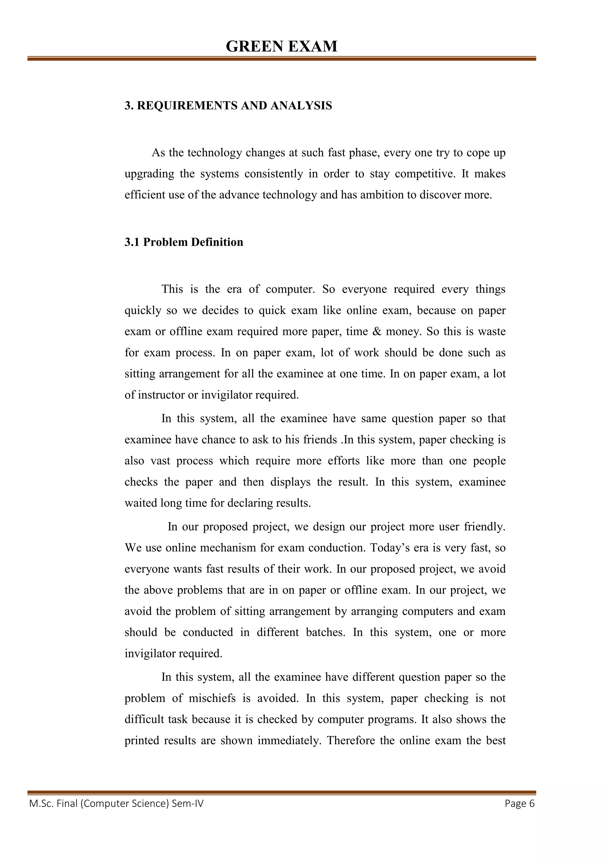 GREEN EXAM
M.Sc. Final (Computer Science) Sem-IV Page 6
3. REQUIREMENTS AND ANALYSIS
As the technology changes at such fast phase, every one try to cope up
upgrading the systems consistently in order to stay competitive. It makes
efficient use of the advance technology and has ambition to discover more.
3.1 Problem Definition
This is the era of computer. So everyone required every things
quickly so we decides to quick exam like online exam, because on paper
exam or offline exam required more paper, time & money. So this is waste
for exam process. In on paper exam, lot of work should be done such as
sitting arrangement for all the examinee at one time. In on paper exam, a lot
of instructor or invigilator required.
In this system, all the examinee have same question paper so that
examinee have chance to ask to his friends .In this system, paper checking is
also vast process which require more efforts like more than one people
checks the paper and then displays the result. In this system, examinee
waited long time for declaring results.
In our proposed project, we design our project more user friendly.
We use online mechanism for exam conduction. Today’s era is very fast, so
everyone wants fast results of their work. In our proposed project, we avoid
the above problems that are in on paper or offline exam. In our project, we
avoid the problem of sitting arrangement by arranging computers and exam
should be conducted in different batches. In this system, one or more
invigilator required.
In this system, all the examinee have different question paper so the
problem of mischiefs is avoided. In this system, paper checking is not
difficult task because it is checked by computer programs. It also shows the
printed results are shown immediately. Therefore the online exam the best
 