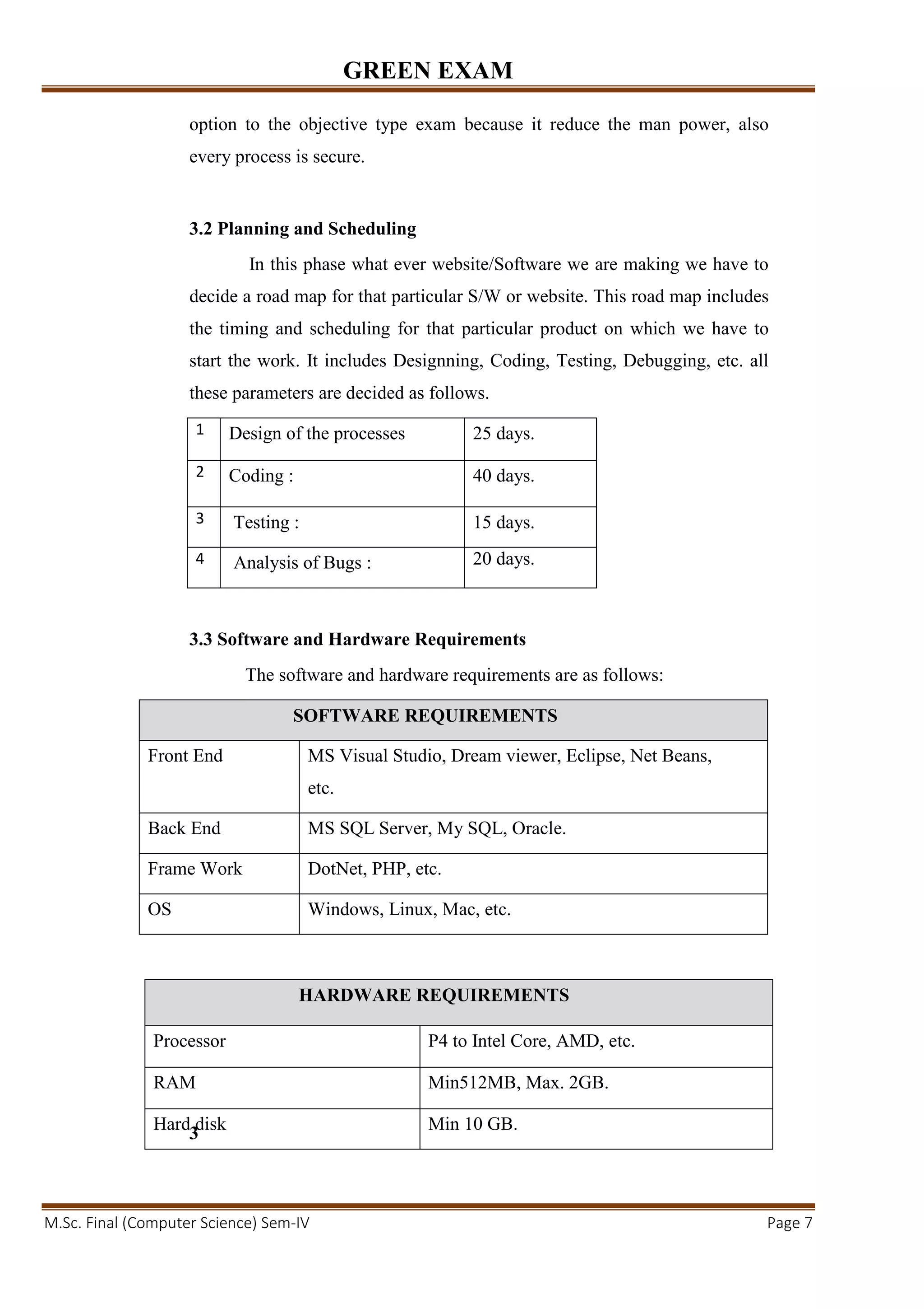 GREEN EXAM
M.Sc. Final (Computer Science) Sem-IV Page 7
option to the objective type exam because it reduce the man power, also
every process is secure.
3.2 Planning and Scheduling
In this phase what ever website/Software we are making we have to
decide a road map for that particular S/W or website. This road map includes
the timing and scheduling for that particular product on which we have to
start the work. It includes Designning, Coding, Testing, Debugging, etc. all
these parameters are decided as follows.
1 Design of the processes 25 days.
2 Coding : 40 days.
3 Testing : 15 days.
4 Analysis of Bugs : 20 days.
3.3 Software and Hardware Requirements
The software and hardware requirements are as follows:
SOFTWARE REQUIREMENTS
Front End MS Visual Studio, Dream viewer, Eclipse, Net Beans,
etc.
Back End MS SQL Server, My SQL, Oracle.
Frame Work DotNet, PHP, etc.
OS Windows, Linux, Mac, etc.
3
HARDWARE REQUIREMENTS
Processor P4 to Intel Core, AMD, etc.
RAM Min512MB, Max. 2GB.
Hard disk Min 10 GB.
 