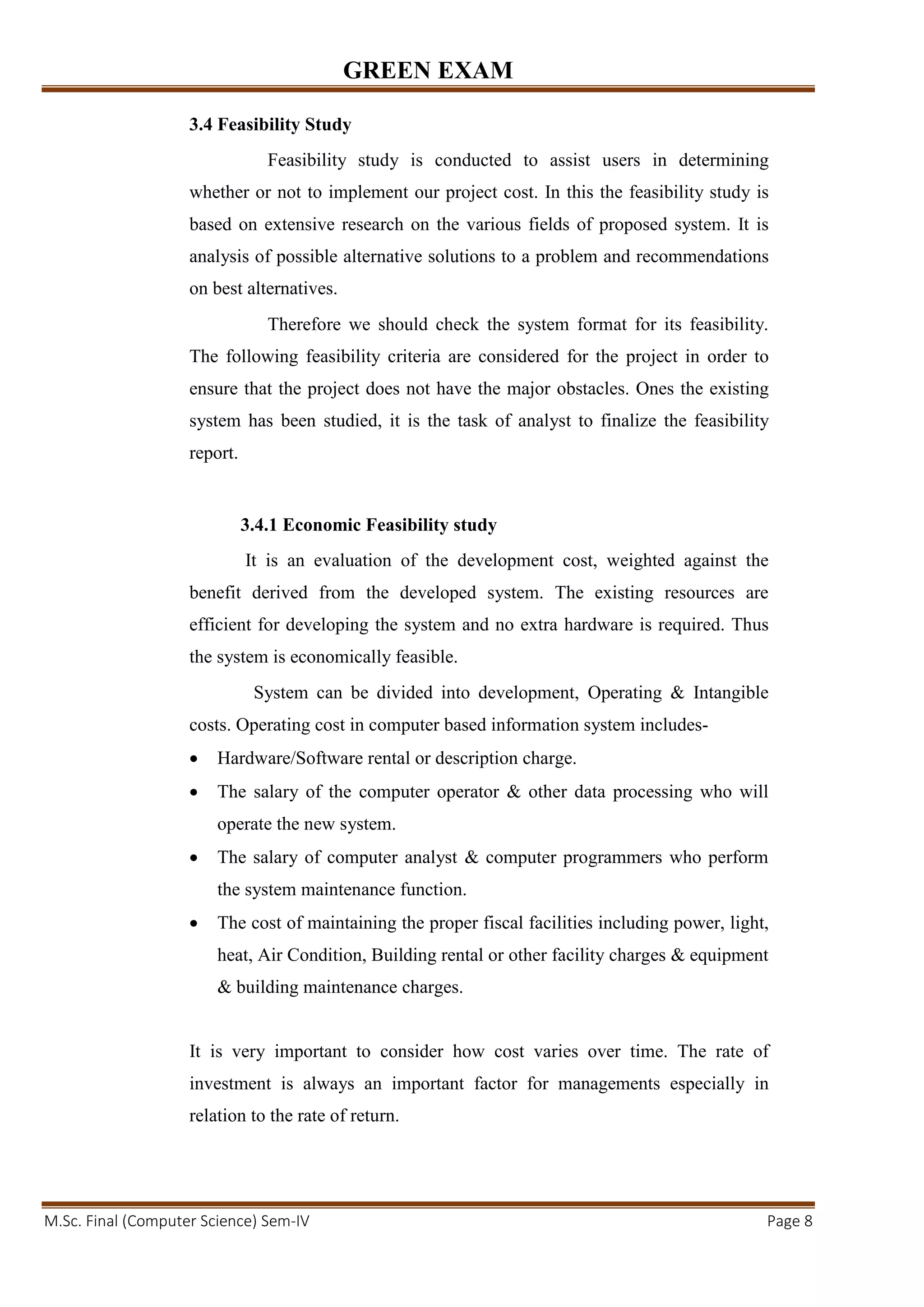 GREEN EXAM
M.Sc. Final (Computer Science) Sem-IV Page 8
3.4 Feasibility Study
Feasibility study is conducted to assist users in determining
whether or not to implement our project cost. In this the feasibility study is
based on extensive research on the various fields of proposed system. It is
analysis of possible alternative solutions to a problem and recommendations
on best alternatives.
Therefore we should check the system format for its feasibility.
The following feasibility criteria are considered for the project in order to
ensure that the project does not have the major obstacles. Ones the existing
system has been studied, it is the task of analyst to finalize the feasibility
report.
3.4.1 Economic Feasibility study
It is an evaluation of the development cost, weighted against the
benefit derived from the developed system. The existing resources are
efficient for developing the system and no extra hardware is required. Thus
the system is economically feasible.
System can be divided into development, Operating & Intangible
costs. Operating cost in computer based information system includes-
• Hardware/Software rental or description charge.
• The salary of the computer operator & other data processing who will
operate the new system.
• The salary of computer analyst & computer programmers who perform
the system maintenance function.
• The cost of maintaining the proper fiscal facilities including power, light,
heat, Air Condition, Building rental or other facility charges & equipment
& building maintenance charges.
It is very important to consider how cost varies over time. The rate of
investment is always an important factor for managements especially in
relation to the rate of return.
 