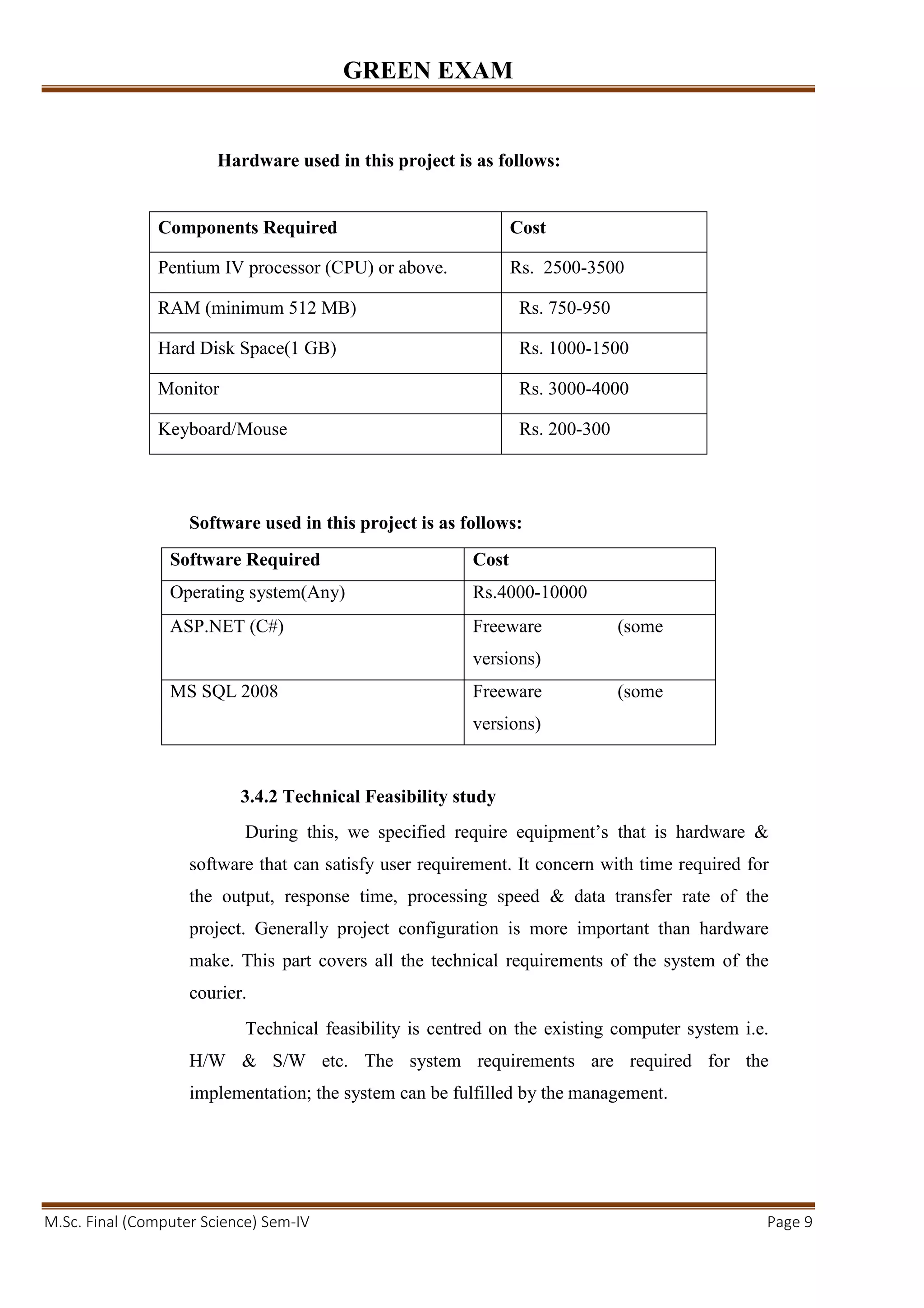 GREEN EXAM
M.Sc. Final (Computer Science) Sem-IV Page 9
Hardware used in this project is as follows:
Software used in this project is as follows:
Software Required Cost
Operating system(Any) Rs.4000-10000
ASP.NET (C#) Freeware (some
versions)
MS SQL 2008 Freeware (some
versions)
3.4.2 Technical Feasibility study
During this, we specified require equipment’s that is hardware &
software that can satisfy user requirement. It concern with time required for
the output, response time, processing speed & data transfer rate of the
project. Generally project configuration is more important than hardware
make. This part covers all the technical requirements of the system of the
courier.
Technical feasibility is centred on the existing computer system i.e.
H/W & S/W etc. The system requirements are required for the
implementation; the system can be fulfilled by the management.
Components Required Cost
Pentium IV processor (CPU) or above. Rs. 2500-3500
RAM (minimum 512 MB) Rs. 750-950
Hard Disk Space(1 GB) Rs. 1000-1500
Monitor Rs. 3000-4000
Keyboard/Mouse Rs. 200-300
 