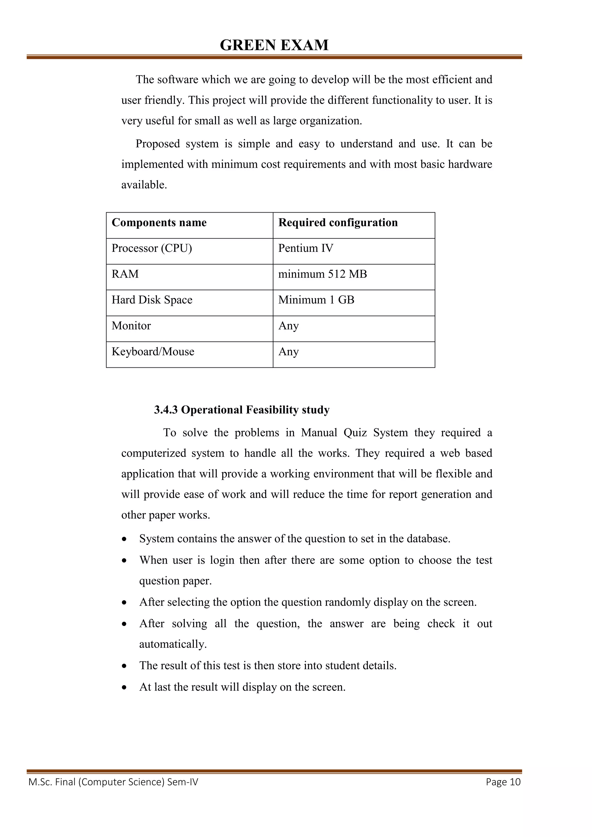 GREEN EXAM
M.Sc. Final (Computer Science) Sem-IV Page 10
The software which we are going to develop will be the most efficient and
user friendly. This project will provide the different functionality to user. It is
very useful for small as well as large organization.
Proposed system is simple and easy to understand and use. It can be
implemented with minimum cost requirements and with most basic hardware
available.
3.4.3 Operational Feasibility study
To solve the problems in Manual Quiz System they required a
computerized system to handle all the works. They required a web based
application that will provide a working environment that will be flexible and
will provide ease of work and will reduce the time for report generation and
other paper works.
• System contains the answer of the question to set in the database.
• When user is login then after there are some option to choose the test
question paper.
• After selecting the option the question randomly display on the screen.
• After solving all the question, the answer are being check it out
automatically.
• The result of this test is then store into student details.
• At last the result will display on the screen.
Components name Required configuration
Processor (CPU) Pentium IV
RAM minimum 512 MB
Hard Disk Space Minimum 1 GB
Monitor Any
Keyboard/Mouse Any
 