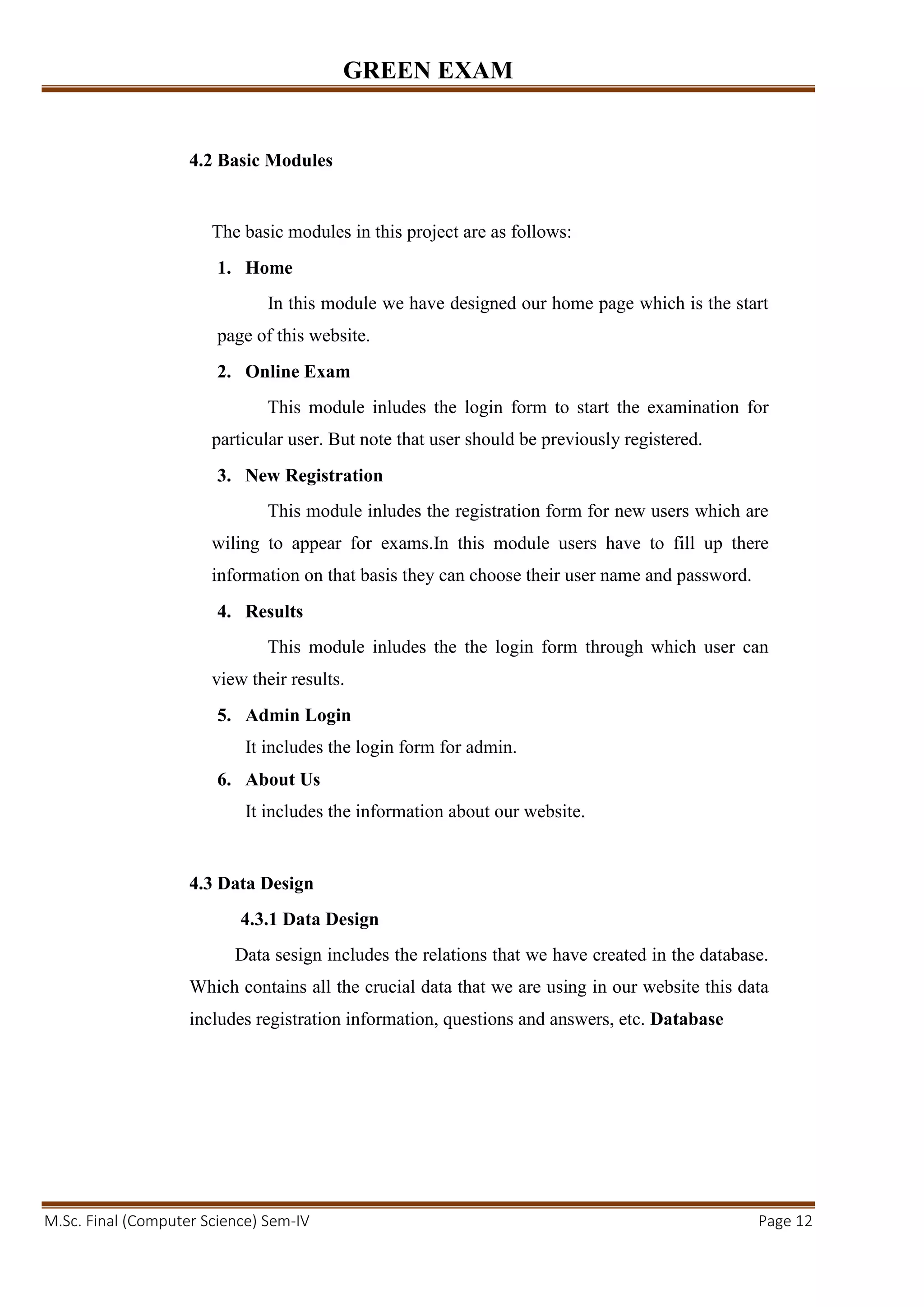 GREEN EXAM
M.Sc. Final (Computer Science) Sem-IV Page 12
4.2 Basic Modules
The basic modules in this project are as follows:
1. Home
In this module we have designed our home page which is the start
page of this website.
2. Online Exam
This module inludes the login form to start the examination for
particular user. But note that user should be previously registered.
3. New Registration
This module inludes the registration form for new users which are
wiling to appear for exams.In this module users have to fill up there
information on that basis they can choose their user name and password.
4. Results
This module inludes the the login form through which user can
view their results.
5. Admin Login
It includes the login form for admin.
6. About Us
It includes the information about our website.
4.3 Data Design
4.3.1 Data Design
Data sesign includes the relations that we have created in the database.
Which contains all the crucial data that we are using in our website this data
includes registration information, questions and answers, etc. Database
 