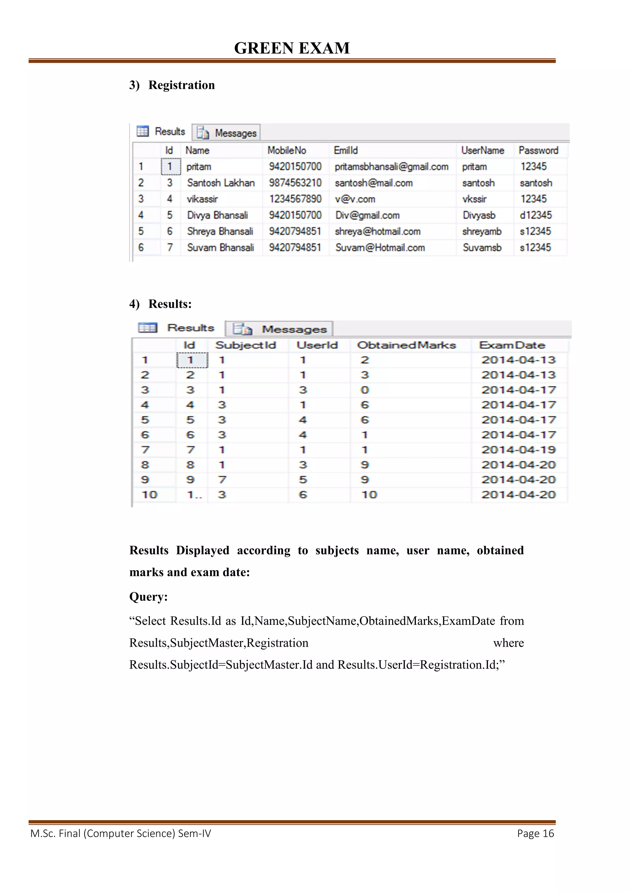 GREEN EXAM
M.Sc. Final (Computer Science) Sem-IV Page 16
3) Registration
4) Results:
Results Displayed according to subjects name, user name, obtained
marks and exam date:
Query:
“Select Results.Id as Id,Name,SubjectName,ObtainedMarks,ExamDate from
Results,SubjectMaster,Registration where
Results.SubjectId=SubjectMaster.Id and Results.UserId=Registration.Id;”
 