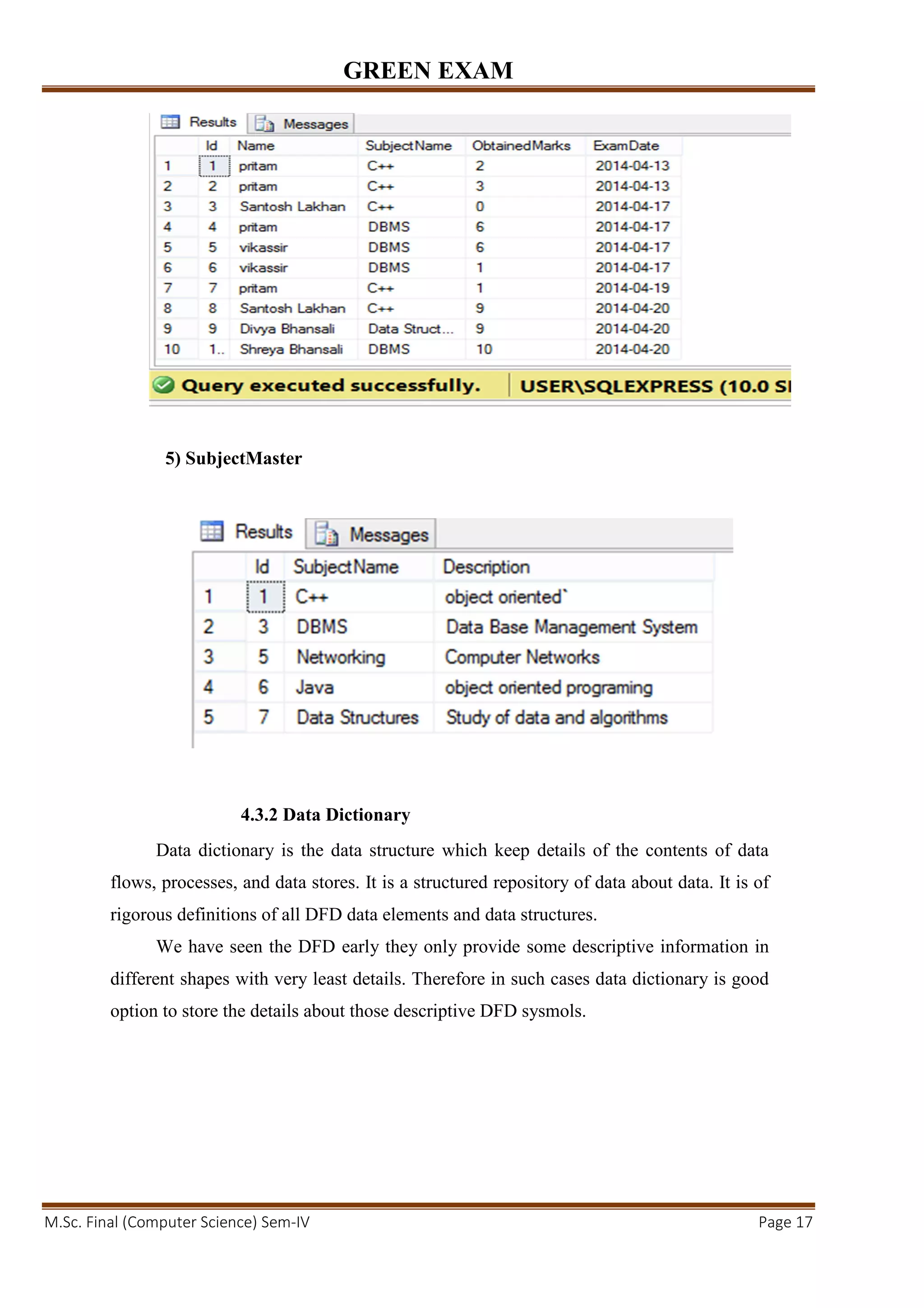 GREEN EXAM
M.Sc. Final (Computer Science) Sem-IV Page 17
5) SubjectMaster
4.3.2 Data Dictionary
Data dictionary is the data structure which keep details of the contents of data
flows, processes, and data stores. It is a structured repository of data about data. It is of
rigorous definitions of all DFD data elements and data structures.
We have seen the DFD early they only provide some descriptive information in
different shapes with very least details. Therefore in such cases data dictionary is good
option to store the details about those descriptive DFD sysmols.
 