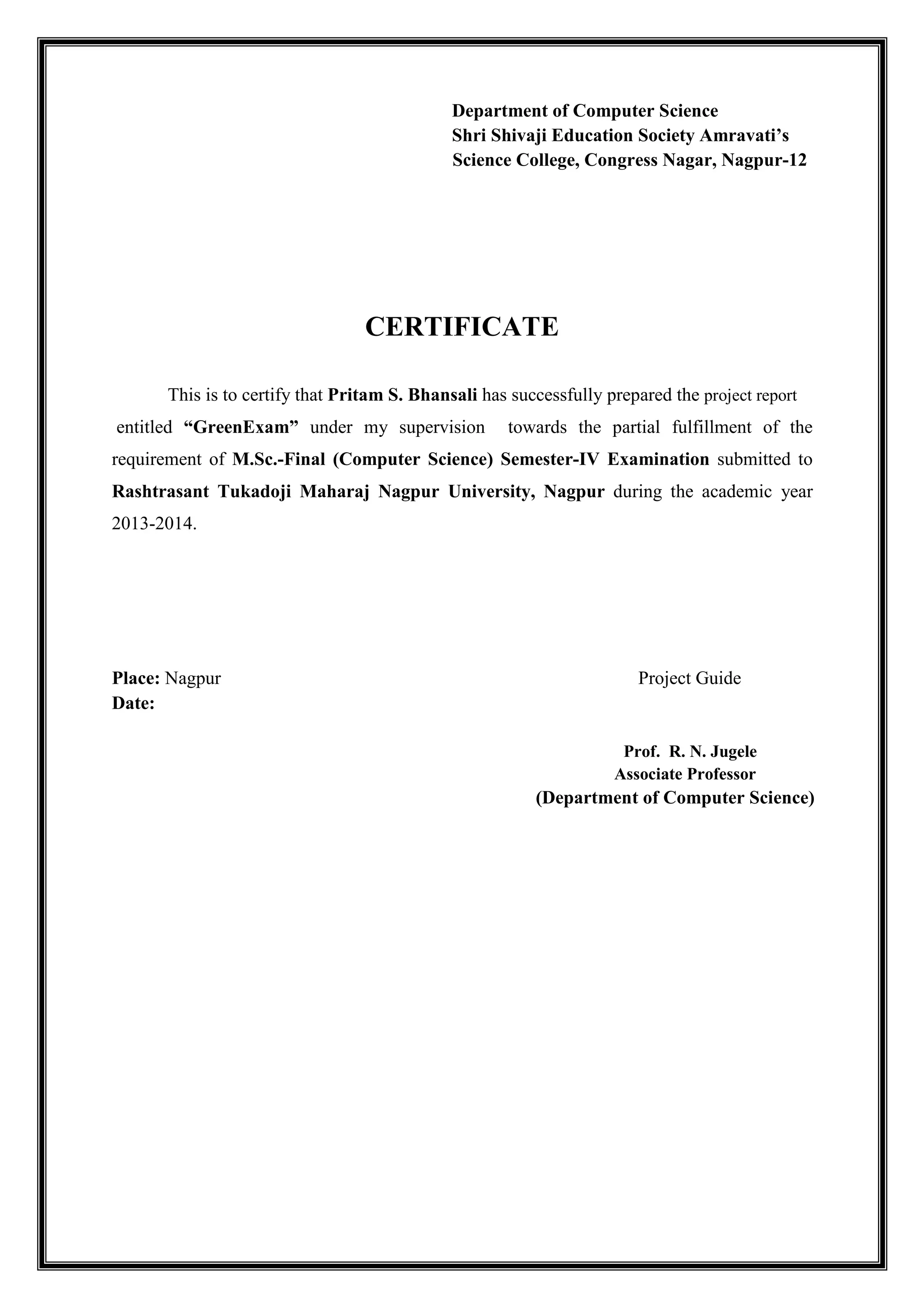 Department of Computer Science
Shri Shivaji Education Society Amravati’s
Science College, Congress Nagar, Nagpur-12
CERTIFICATE
This is to certify that Pritam S. Bhansali has successfully prepared the project report
entitled “GreenExam” under my supervision towards the partial fulfillment of the
requirement of M.Sc.-Final (Computer Science) Semester-IV Examination submitted to
Rashtrasant Tukadoji Maharaj Nagpur University, Nagpur during the academic year
2013-2014.
Place: Nagpur Project Guide
Date:
Prof. R. N. Jugele
Associate Professor
(Department of Computer Science)
 