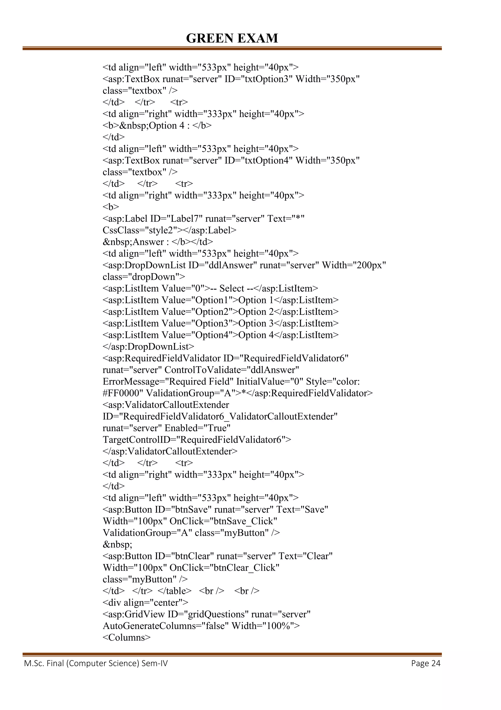 GREEN EXAM
M.Sc. Final (Computer Science) Sem-IV Page 24
<td align="left" width="533px" height="40px">
<asp:TextBox runat="server" ID="txtOption3" Width="350px"
class="textbox" />
</td> </tr> <tr>
<td align="right" width="333px" height="40px">
<b>&nbsp;Option 4 : </b>
</td>
<td align="left" width="533px" height="40px">
<asp:TextBox runat="server" ID="txtOption4" Width="350px"
class="textbox" />
</td> </tr> <tr>
<td align="right" width="333px" height="40px">
<b>
<asp:Label ID="Label7" runat="server" Text="*"
CssClass="style2"></asp:Label>
&nbsp;Answer : </b></td>
<td align="left" width="533px" height="40px">
<asp:DropDownList ID="ddlAnswer" runat="server" Width="200px"
class="dropDown">
<asp:ListItem Value="0">-- Select --</asp:ListItem>
<asp:ListItem Value="Option1">Option 1</asp:ListItem>
<asp:ListItem Value="Option2">Option 2</asp:ListItem>
<asp:ListItem Value="Option3">Option 3</asp:ListItem>
<asp:ListItem Value="Option4">Option 4</asp:ListItem>
</asp:DropDownList>
<asp:RequiredFieldValidator ID="RequiredFieldValidator6"
runat="server" ControlToValidate="ddlAnswer"
ErrorMessage="Required Field" InitialValue="0" Style="color:
#FF0000" ValidationGroup="A">*</asp:RequiredFieldValidator>
<asp:ValidatorCalloutExtender
ID="RequiredFieldValidator6_ValidatorCalloutExtender"
runat="server" Enabled="True"
TargetControlID="RequiredFieldValidator6">
</asp:ValidatorCalloutExtender>
</td> </tr> <tr>
<td align="right" width="333px" height="40px">
</td>
<td align="left" width="533px" height="40px">
<asp:Button ID="btnSave" runat="server" Text="Save"
Width="100px" OnClick="btnSave_Click"
ValidationGroup="A" class="myButton" />
&nbsp;
<asp:Button ID="btnClear" runat="server" Text="Clear"
Width="100px" OnClick="btnClear_Click"
class="myButton" />
</td> </tr> </table> <br /> <br />
<div align="center">
<asp:GridView ID="gridQuestions" runat="server"
AutoGenerateColumns="false" Width="100%">
<Columns>
 