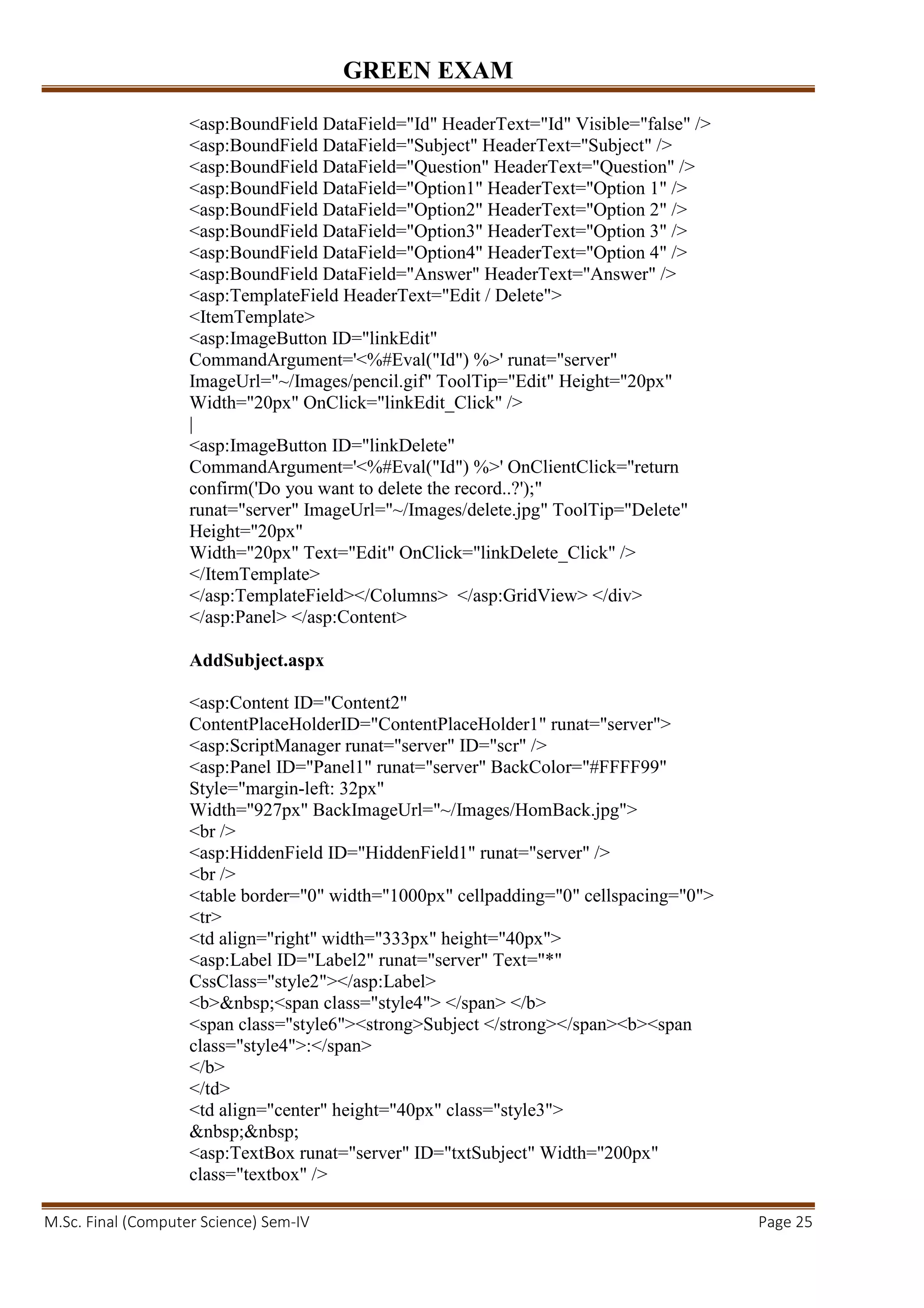 GREEN EXAM
M.Sc. Final (Computer Science) Sem-IV Page 25
<asp:BoundField DataField="Id" HeaderText="Id" Visible="false" />
<asp:BoundField DataField="Subject" HeaderText="Subject" />
<asp:BoundField DataField="Question" HeaderText="Question" />
<asp:BoundField DataField="Option1" HeaderText="Option 1" />
<asp:BoundField DataField="Option2" HeaderText="Option 2" />
<asp:BoundField DataField="Option3" HeaderText="Option 3" />
<asp:BoundField DataField="Option4" HeaderText="Option 4" />
<asp:BoundField DataField="Answer" HeaderText="Answer" />
<asp:TemplateField HeaderText="Edit / Delete">
<ItemTemplate>
<asp:ImageButton ID="linkEdit"
CommandArgument='<%#Eval("Id") %>' runat="server"
ImageUrl="~/Images/pencil.gif" ToolTip="Edit" Height="20px"
Width="20px" OnClick="linkEdit_Click" />
|
<asp:ImageButton ID="linkDelete"
CommandArgument='<%#Eval("Id") %>' OnClientClick="return
confirm('Do you want to delete the record..?');"
runat="server" ImageUrl="~/Images/delete.jpg" ToolTip="Delete"
Height="20px"
Width="20px" Text="Edit" OnClick="linkDelete_Click" />
</ItemTemplate>
</asp:TemplateField></Columns> </asp:GridView> </div>
</asp:Panel> </asp:Content>
AddSubject.aspx
<asp:Content ID="Content2"
ContentPlaceHolderID="ContentPlaceHolder1" runat="server">
<asp:ScriptManager runat="server" ID="scr" />
<asp:Panel ID="Panel1" runat="server" BackColor="#FFFF99"
Style="margin-left: 32px"
Width="927px" BackImageUrl="~/Images/HomBack.jpg">
<br />
<asp:HiddenField ID="HiddenField1" runat="server" />
<br />
<table border="0" width="1000px" cellpadding="0" cellspacing="0">
<tr>
<td align="right" width="333px" height="40px">
<asp:Label ID="Label2" runat="server" Text="*"
CssClass="style2"></asp:Label>
<b>&nbsp;<span class="style4"> </span> </b>
<span class="style6"><strong>Subject </strong></span><b><span
class="style4">:</span>
</b>
</td>
<td align="center" height="40px" class="style3">
&nbsp;&nbsp;
<asp:TextBox runat="server" ID="txtSubject" Width="200px"
class="textbox" />
 