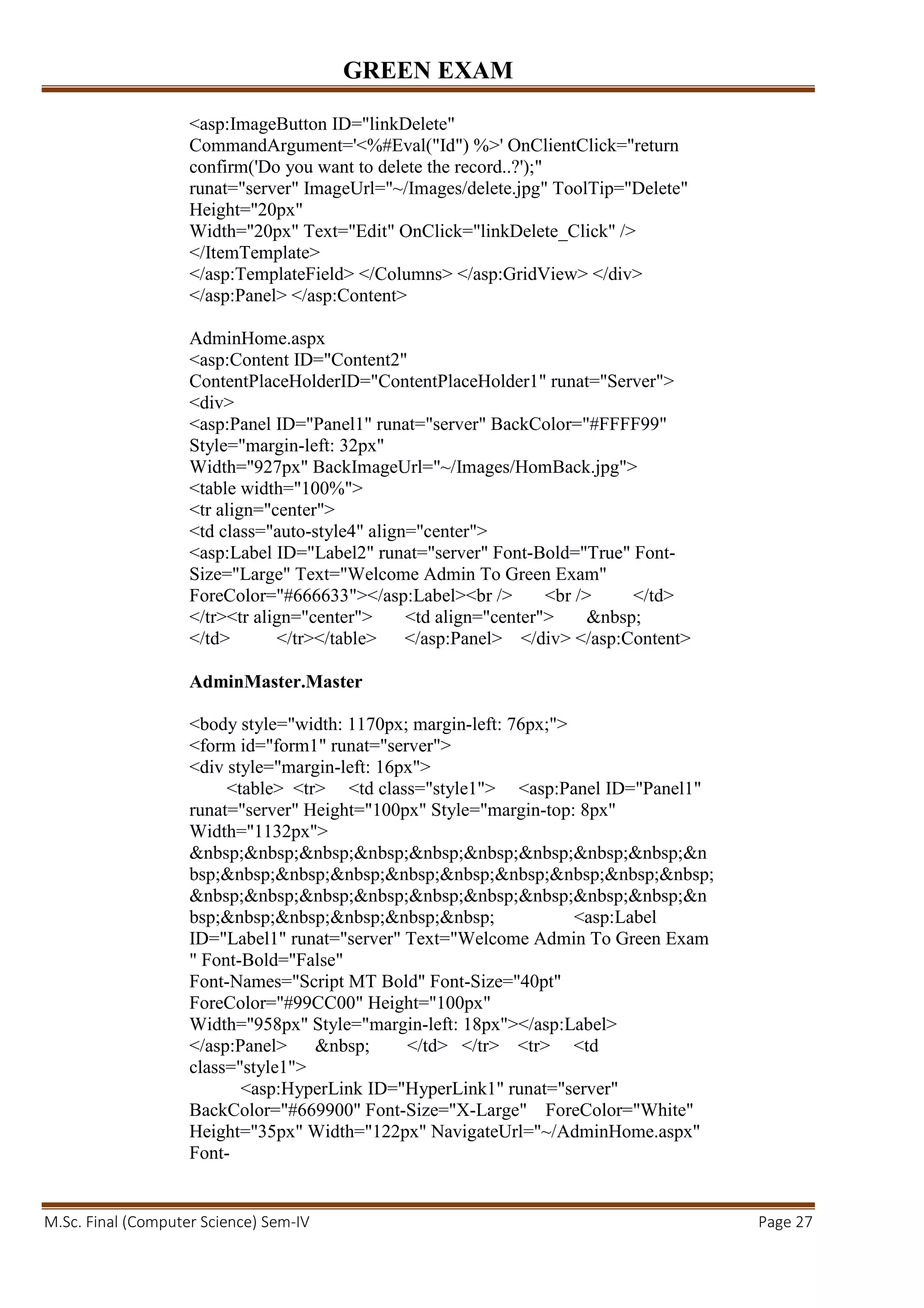 GREEN EXAM
M.Sc. Final (Computer Science) Sem-IV Page 27
<asp:ImageButton ID="linkDelete"
CommandArgument='<%#Eval("Id") %>' OnClientClick="return
confirm('Do you want to delete the record..?');"
runat="server" ImageUrl="~/Images/delete.jpg" ToolTip="Delete"
Height="20px"
Width="20px" Text="Edit" OnClick="linkDelete_Click" />
</ItemTemplate>
</asp:TemplateField> </Columns> </asp:GridView> </div>
</asp:Panel> </asp:Content>
AdminHome.aspx
<asp:Content ID="Content2"
ContentPlaceHolderID="ContentPlaceHolder1" runat="Server">
<div>
<asp:Panel ID="Panel1" runat="server" BackColor="#FFFF99"
Style="margin-left: 32px"
Width="927px" BackImageUrl="~/Images/HomBack.jpg">
<table width="100%">
<tr align="center">
<td class="auto-style4" align="center">
<asp:Label ID="Label2" runat="server" Font-Bold="True" Font-
Size="Large" Text="Welcome Admin To Green Exam"
ForeColor="#666633"></asp:Label><br /> <br /> </td>
</tr><tr align="center"> <td align="center"> &nbsp;
</td> </tr></table> </asp:Panel> </div> </asp:Content>
AdminMaster.Master
<body style="width: 1170px; margin-left: 76px;">
<form id="form1" runat="server">
<div style="margin-left: 16px">
<table> <tr> <td class="style1"> <asp:Panel ID="Panel1"
runat="server" Height="100px" Style="margin-top: 8px"
Width="1132px">
&nbsp;&nbsp;&nbsp;&nbsp;&nbsp;&nbsp;&nbsp;&nbsp;&nbsp;&n
bsp;&nbsp;&nbsp;&nbsp;&nbsp;&nbsp;&nbsp;&nbsp;&nbsp;&nbsp;
&nbsp;&nbsp;&nbsp;&nbsp;&nbsp;&nbsp;&nbsp;&nbsp;&nbsp;&n
bsp;&nbsp;&nbsp;&nbsp;&nbsp;&nbsp; <asp:Label
ID="Label1" runat="server" Text="Welcome Admin To Green Exam
" Font-Bold="False"
Font-Names="Script MT Bold" Font-Size="40pt"
ForeColor="#99CC00" Height="100px"
Width="958px" Style="margin-left: 18px"></asp:Label>
</asp:Panel> &nbsp; </td> </tr> <tr> <td
class="style1">
<asp:HyperLink ID="HyperLink1" runat="server"
BackColor="#669900" Font-Size="X-Large" ForeColor="White"
Height="35px" Width="122px" NavigateUrl="~/AdminHome.aspx"
Font-
 