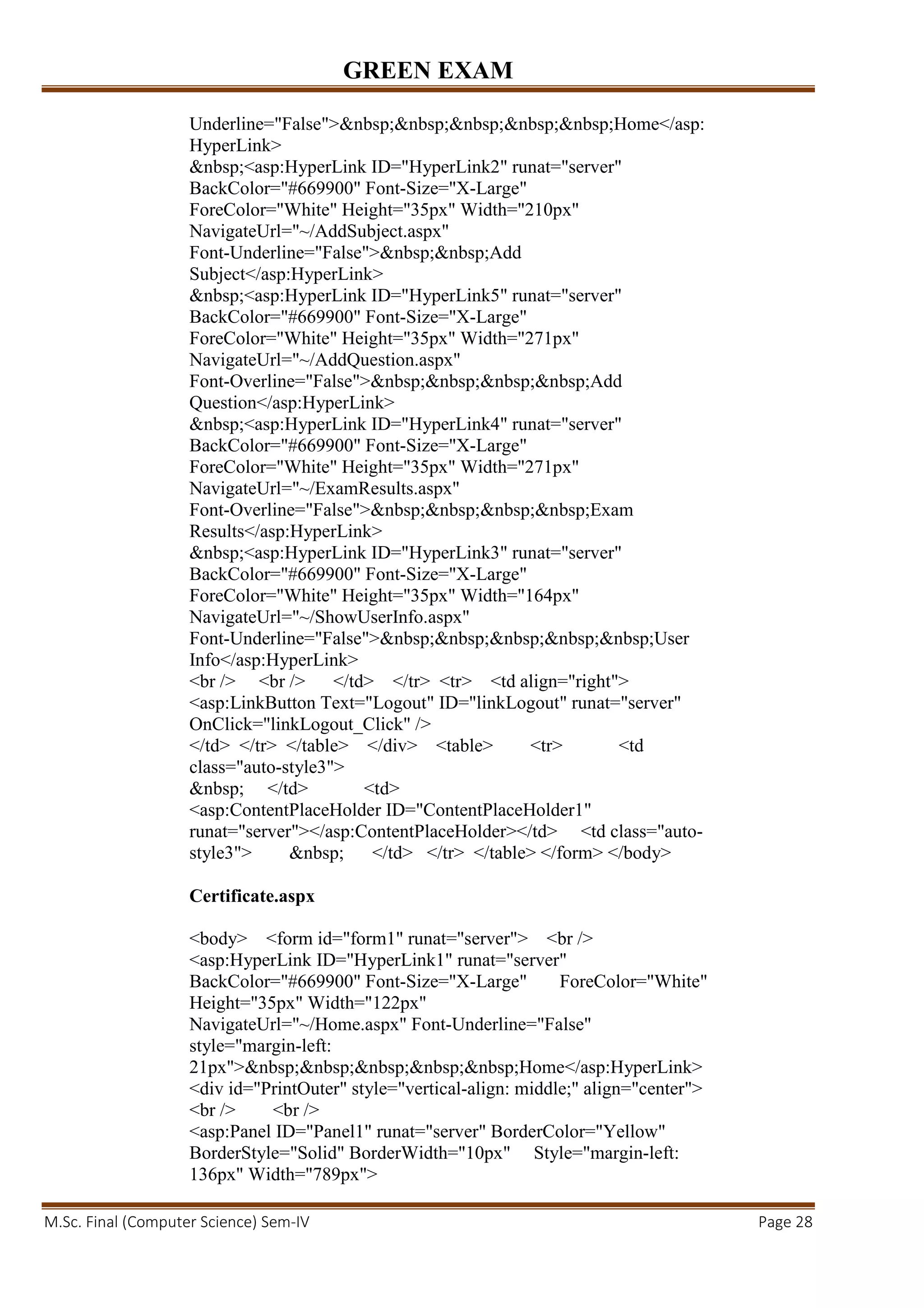 GREEN EXAM
M.Sc. Final (Computer Science) Sem-IV Page 28
Underline="False">&nbsp;&nbsp;&nbsp;&nbsp;&nbsp;Home</asp:
HyperLink>
&nbsp;<asp:HyperLink ID="HyperLink2" runat="server"
BackColor="#669900" Font-Size="X-Large"
ForeColor="White" Height="35px" Width="210px"
NavigateUrl="~/AddSubject.aspx"
Font-Underline="False">&nbsp;&nbsp;Add
Subject</asp:HyperLink>
&nbsp;<asp:HyperLink ID="HyperLink5" runat="server"
BackColor="#669900" Font-Size="X-Large"
ForeColor="White" Height="35px" Width="271px"
NavigateUrl="~/AddQuestion.aspx"
Font-Overline="False">&nbsp;&nbsp;&nbsp;&nbsp;Add
Question</asp:HyperLink>
&nbsp;<asp:HyperLink ID="HyperLink4" runat="server"
BackColor="#669900" Font-Size="X-Large"
ForeColor="White" Height="35px" Width="271px"
NavigateUrl="~/ExamResults.aspx"
Font-Overline="False">&nbsp;&nbsp;&nbsp;&nbsp;Exam
Results</asp:HyperLink>
&nbsp;<asp:HyperLink ID="HyperLink3" runat="server"
BackColor="#669900" Font-Size="X-Large"
ForeColor="White" Height="35px" Width="164px"
NavigateUrl="~/ShowUserInfo.aspx"
Font-Underline="False">&nbsp;&nbsp;&nbsp;&nbsp;&nbsp;User
Info</asp:HyperLink>
<br /> <br /> </td> </tr> <tr> <td align="right">
<asp:LinkButton Text="Logout" ID="linkLogout" runat="server"
OnClick="linkLogout_Click" />
</td> </tr> </table> </div> <table> <tr> <td
class="auto-style3">
&nbsp; </td> <td>
<asp:ContentPlaceHolder ID="ContentPlaceHolder1"
runat="server"></asp:ContentPlaceHolder></td> <td class="auto-
style3"> &nbsp; </td> </tr> </table> </form> </body>
Certificate.aspx
<body> <form id="form1" runat="server"> <br />
<asp:HyperLink ID="HyperLink1" runat="server"
BackColor="#669900" Font-Size="X-Large" ForeColor="White"
Height="35px" Width="122px"
NavigateUrl="~/Home.aspx" Font-Underline="False"
style="margin-left:
21px">&nbsp;&nbsp;&nbsp;&nbsp;&nbsp;Home</asp:HyperLink>
<div id="PrintOuter" style="vertical-align: middle;" align="center">
<br /> <br />
<asp:Panel ID="Panel1" runat="server" BorderColor="Yellow"
BorderStyle="Solid" BorderWidth="10px" Style="margin-left:
136px" Width="789px">
 