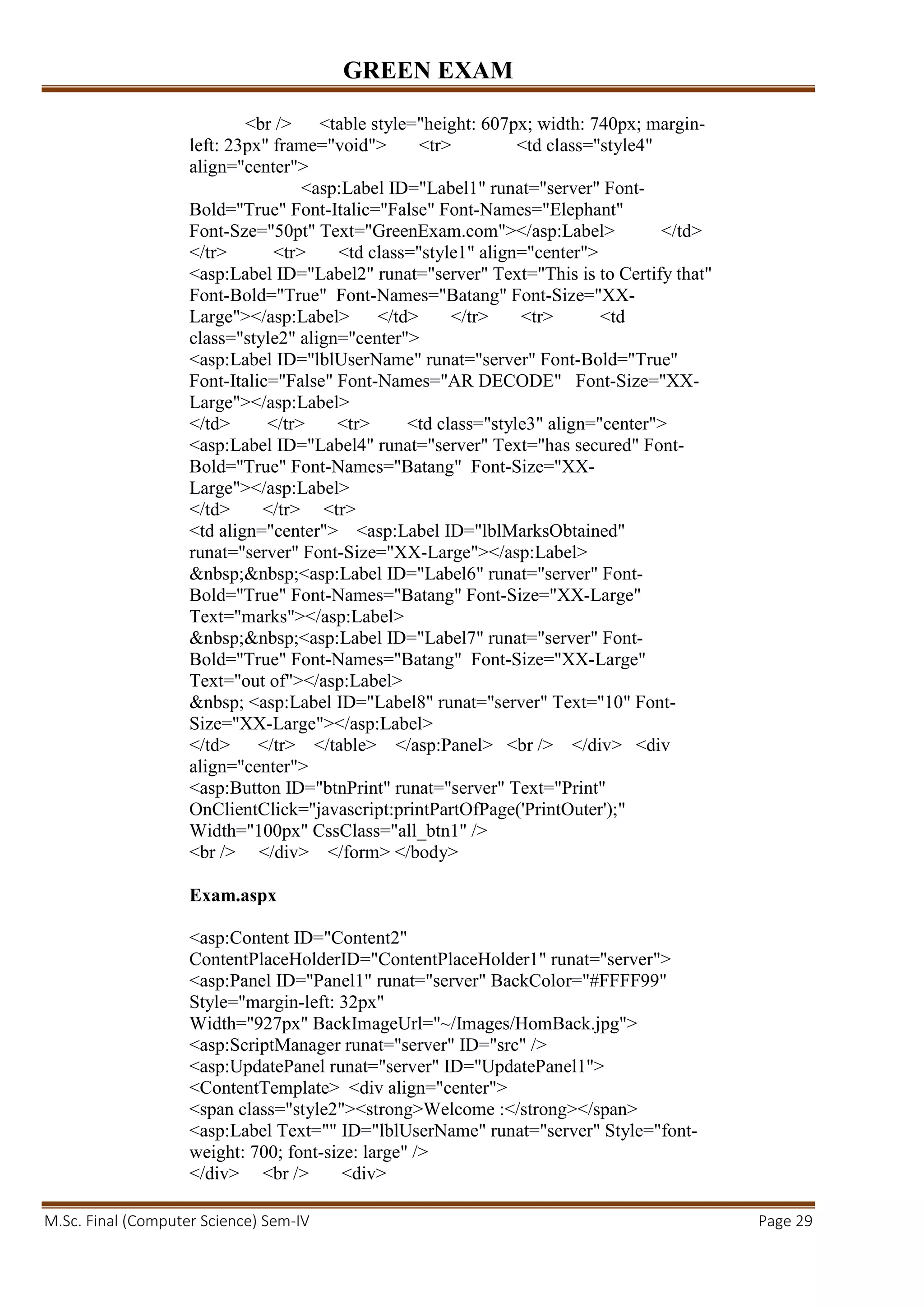 GREEN EXAM
M.Sc. Final (Computer Science) Sem-IV Page 29
<br /> <table style="height: 607px; width: 740px; margin-
left: 23px" frame="void"> <tr> <td class="style4"
align="center">
<asp:Label ID="Label1" runat="server" Font-
Bold="True" Font-Italic="False" Font-Names="Elephant"
Font-Sze="50pt" Text="GreenExam.com"></asp:Label> </td>
</tr> <tr> <td class="style1" align="center">
<asp:Label ID="Label2" runat="server" Text="This is to Certify that"
Font-Bold="True" Font-Names="Batang" Font-Size="XX-
Large"></asp:Label> </td> </tr> <tr> <td
class="style2" align="center">
<asp:Label ID="lblUserName" runat="server" Font-Bold="True"
Font-Italic="False" Font-Names="AR DECODE" Font-Size="XX-
Large"></asp:Label>
</td> </tr> <tr> <td class="style3" align="center">
<asp:Label ID="Label4" runat="server" Text="has secured" Font-
Bold="True" Font-Names="Batang" Font-Size="XX-
Large"></asp:Label>
</td> </tr> <tr>
<td align="center"> <asp:Label ID="lblMarksObtained"
runat="server" Font-Size="XX-Large"></asp:Label>
&nbsp;&nbsp;<asp:Label ID="Label6" runat="server" Font-
Bold="True" Font-Names="Batang" Font-Size="XX-Large"
Text="marks"></asp:Label>
&nbsp;&nbsp;<asp:Label ID="Label7" runat="server" Font-
Bold="True" Font-Names="Batang" Font-Size="XX-Large"
Text="out of"></asp:Label>
&nbsp; <asp:Label ID="Label8" runat="server" Text="10" Font-
Size="XX-Large"></asp:Label>
</td> </tr> </table> </asp:Panel> <br /> </div> <div
align="center">
<asp:Button ID="btnPrint" runat="server" Text="Print"
OnClientClick="javascript:printPartOfPage('PrintOuter');"
Width="100px" CssClass="all_btn1" />
<br /> </div> </form> </body>
Exam.aspx
<asp:Content ID="Content2"
ContentPlaceHolderID="ContentPlaceHolder1" runat="server">
<asp:Panel ID="Panel1" runat="server" BackColor="#FFFF99"
Style="margin-left: 32px"
Width="927px" BackImageUrl="~/Images/HomBack.jpg">
<asp:ScriptManager runat="server" ID="src" />
<asp:UpdatePanel runat="server" ID="UpdatePanel1">
<ContentTemplate> <div align="center">
<span class="style2"><strong>Welcome :</strong></span>
<asp:Label Text="" ID="lblUserName" runat="server" Style="font-
weight: 700; font-size: large" />
</div> <br /> <div>
 