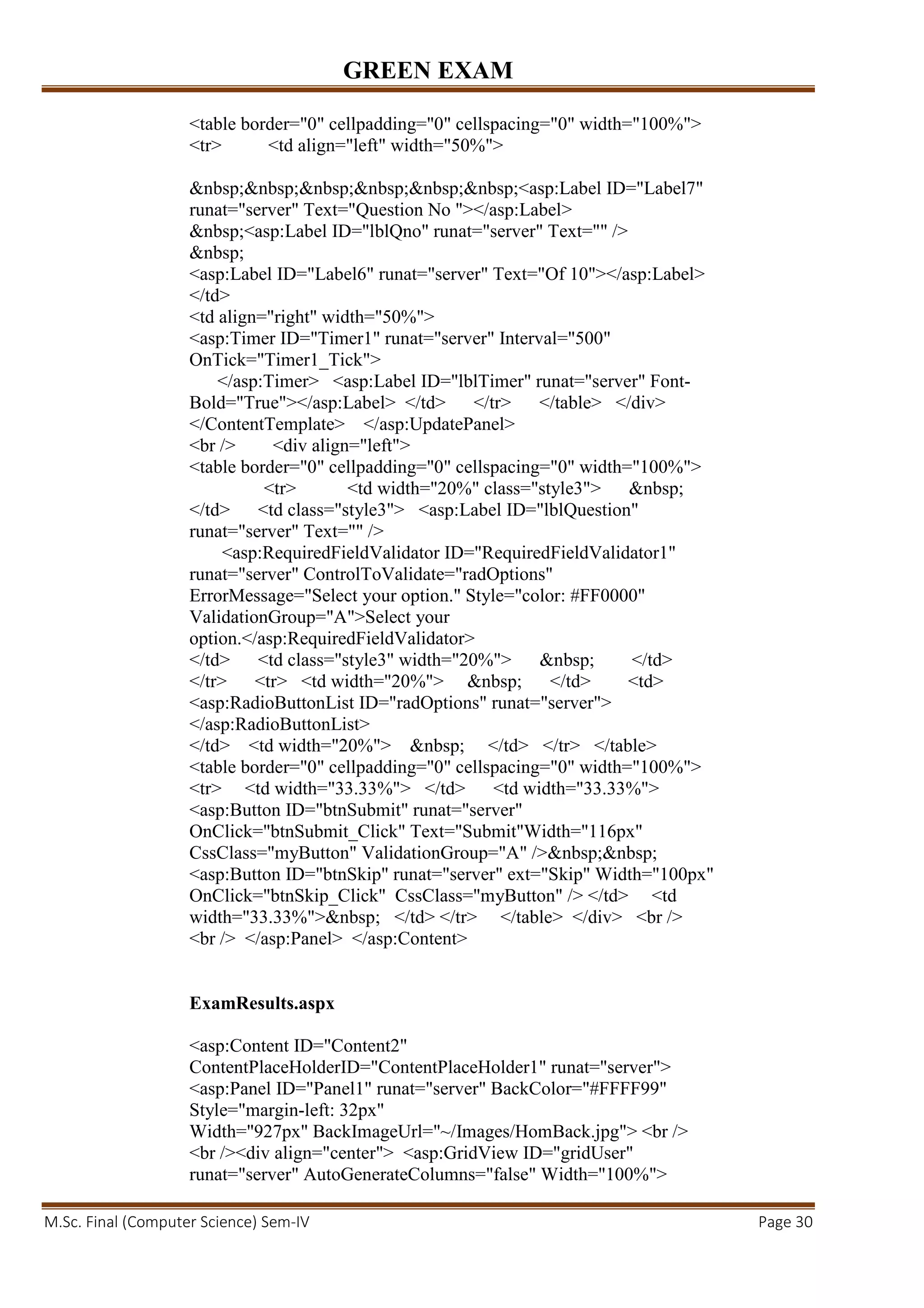 GREEN EXAM
M.Sc. Final (Computer Science) Sem-IV Page 30
<table border="0" cellpadding="0" cellspacing="0" width="100%">
<tr> <td align="left" width="50%">
&nbsp;&nbsp;&nbsp;&nbsp;&nbsp;&nbsp;<asp:Label ID="Label7"
runat="server" Text="Question No "></asp:Label>
&nbsp;<asp:Label ID="lblQno" runat="server" Text="" />
&nbsp;
<asp:Label ID="Label6" runat="server" Text="Of 10"></asp:Label>
</td>
<td align="right" width="50%">
<asp:Timer ID="Timer1" runat="server" Interval="500"
OnTick="Timer1_Tick">
</asp:Timer> <asp:Label ID="lblTimer" runat="server" Font-
Bold="True"></asp:Label> </td> </tr> </table> </div>
</ContentTemplate> </asp:UpdatePanel>
<br /> <div align="left">
<table border="0" cellpadding="0" cellspacing="0" width="100%">
<tr> <td width="20%" class="style3"> &nbsp;
</td> <td class="style3"> <asp:Label ID="lblQuestion"
runat="server" Text="" />
<asp:RequiredFieldValidator ID="RequiredFieldValidator1"
runat="server" ControlToValidate="radOptions"
ErrorMessage="Select your option." Style="color: #FF0000"
ValidationGroup="A">Select your
option.</asp:RequiredFieldValidator>
</td> <td class="style3" width="20%"> &nbsp; </td>
</tr> <tr> <td width="20%"> &nbsp; </td> <td>
<asp:RadioButtonList ID="radOptions" runat="server">
</asp:RadioButtonList>
</td> <td width="20%"> &nbsp; </td> </tr> </table>
<table border="0" cellpadding="0" cellspacing="0" width="100%">
<tr> <td width="33.33%"> </td> <td width="33.33%">
<asp:Button ID="btnSubmit" runat="server"
OnClick="btnSubmit_Click" Text="Submit"Width="116px"
CssClass="myButton" ValidationGroup="A" />&nbsp;&nbsp;
<asp:Button ID="btnSkip" runat="server" ext="Skip" Width="100px"
OnClick="btnSkip_Click" CssClass="myButton" /> </td> <td
width="33.33%">&nbsp; </td> </tr> </table> </div> <br />
<br /> </asp:Panel> </asp:Content>
ExamResults.aspx
<asp:Content ID="Content2"
ContentPlaceHolderID="ContentPlaceHolder1" runat="server">
<asp:Panel ID="Panel1" runat="server" BackColor="#FFFF99"
Style="margin-left: 32px"
Width="927px" BackImageUrl="~/Images/HomBack.jpg"> <br />
<br /><div align="center"> <asp:GridView ID="gridUser"
runat="server" AutoGenerateColumns="false" Width="100%">
 