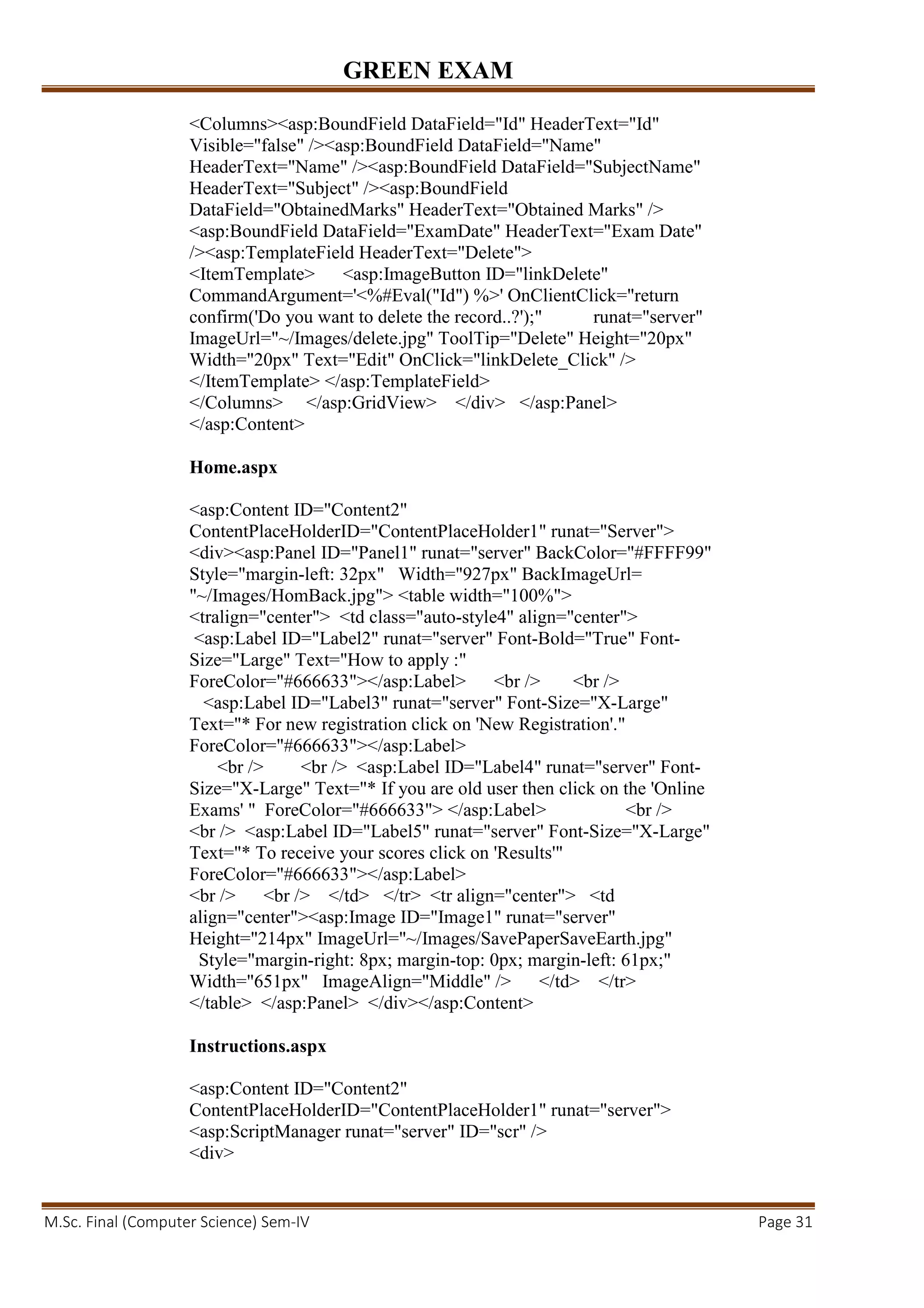 GREEN EXAM
M.Sc. Final (Computer Science) Sem-IV Page 31
<Columns><asp:BoundField DataField="Id" HeaderText="Id"
Visible="false" /><asp:BoundField DataField="Name"
HeaderText="Name" /><asp:BoundField DataField="SubjectName"
HeaderText="Subject" /><asp:BoundField
DataField="ObtainedMarks" HeaderText="Obtained Marks" />
<asp:BoundField DataField="ExamDate" HeaderText="Exam Date"
/><asp:TemplateField HeaderText="Delete">
<ItemTemplate> <asp:ImageButton ID="linkDelete"
CommandArgument='<%#Eval("Id") %>' OnClientClick="return
confirm('Do you want to delete the record..?');" runat="server"
ImageUrl="~/Images/delete.jpg" ToolTip="Delete" Height="20px"
Width="20px" Text="Edit" OnClick="linkDelete_Click" />
</ItemTemplate> </asp:TemplateField>
</Columns> </asp:GridView> </div> </asp:Panel>
</asp:Content>
Home.aspx
<asp:Content ID="Content2"
ContentPlaceHolderID="ContentPlaceHolder1" runat="Server">
<div><asp:Panel ID="Panel1" runat="server" BackColor="#FFFF99"
Style="margin-left: 32px" Width="927px" BackImageUrl=
"~/Images/HomBack.jpg"> <table width="100%">
<tralign="center"> <td class="auto-style4" align="center">
<asp:Label ID="Label2" runat="server" Font-Bold="True" Font-
Size="Large" Text="How to apply :"
ForeColor="#666633"></asp:Label> <br /> <br />
<asp:Label ID="Label3" runat="server" Font-Size="X-Large"
Text="* For new registration click on 'New Registration'."
ForeColor="#666633"></asp:Label>
<br /> <br /> <asp:Label ID="Label4" runat="server" Font-
Size="X-Large" Text="* If you are old user then click on the 'Online
Exams' " ForeColor="#666633"> </asp:Label> <br />
<br /> <asp:Label ID="Label5" runat="server" Font-Size="X-Large"
Text="* To receive your scores click on 'Results'"
ForeColor="#666633"></asp:Label>
<br /> <br /> </td> </tr> <tr align="center"> <td
align="center"><asp:Image ID="Image1" runat="server"
Height="214px" ImageUrl="~/Images/SavePaperSaveEarth.jpg"
Style="margin-right: 8px; margin-top: 0px; margin-left: 61px;"
Width="651px" ImageAlign="Middle" /> </td> </tr>
</table> </asp:Panel> </div></asp:Content>
Instructions.aspx
<asp:Content ID="Content2"
ContentPlaceHolderID="ContentPlaceHolder1" runat="server">
<asp:ScriptManager runat="server" ID="scr" />
<div>
 