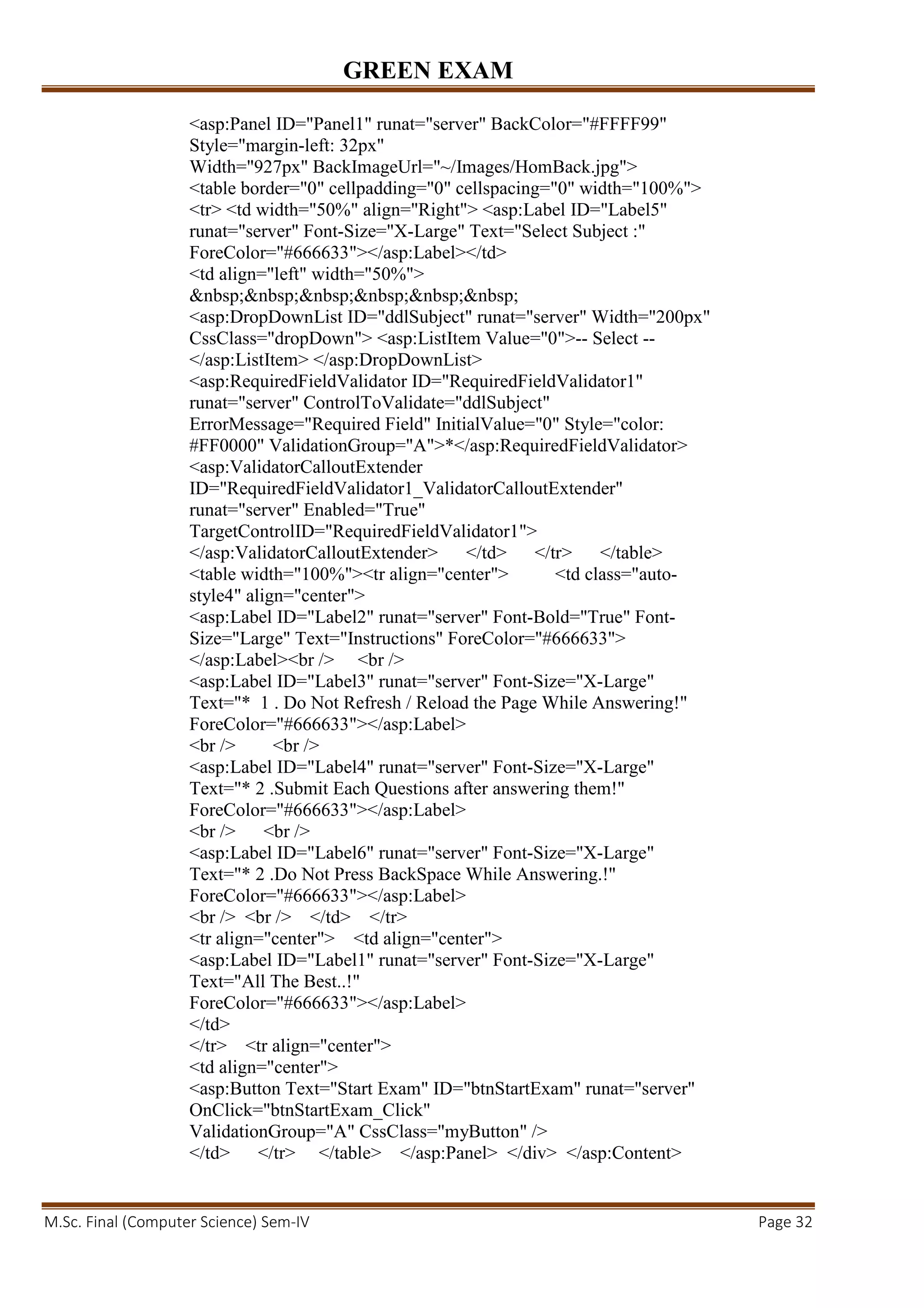GREEN EXAM
M.Sc. Final (Computer Science) Sem-IV Page 32
<asp:Panel ID="Panel1" runat="server" BackColor="#FFFF99"
Style="margin-left: 32px"
Width="927px" BackImageUrl="~/Images/HomBack.jpg">
<table border="0" cellpadding="0" cellspacing="0" width="100%">
<tr> <td width="50%" align="Right"> <asp:Label ID="Label5"
runat="server" Font-Size="X-Large" Text="Select Subject :"
ForeColor="#666633"></asp:Label></td>
<td align="left" width="50%">
&nbsp;&nbsp;&nbsp;&nbsp;&nbsp;&nbsp;
<asp:DropDownList ID="ddlSubject" runat="server" Width="200px"
CssClass="dropDown"> <asp:ListItem Value="0">-- Select --
</asp:ListItem> </asp:DropDownList>
<asp:RequiredFieldValidator ID="RequiredFieldValidator1"
runat="server" ControlToValidate="ddlSubject"
ErrorMessage="Required Field" InitialValue="0" Style="color:
#FF0000" ValidationGroup="A">*</asp:RequiredFieldValidator>
<asp:ValidatorCalloutExtender
ID="RequiredFieldValidator1_ValidatorCalloutExtender"
runat="server" Enabled="True"
TargetControlID="RequiredFieldValidator1">
</asp:ValidatorCalloutExtender> </td> </tr> </table>
<table width="100%"><tr align="center"> <td class="auto-
style4" align="center">
<asp:Label ID="Label2" runat="server" Font-Bold="True" Font-
Size="Large" Text="Instructions" ForeColor="#666633">
</asp:Label><br /> <br />
<asp:Label ID="Label3" runat="server" Font-Size="X-Large"
Text="* 1 . Do Not Refresh / Reload the Page While Answering!"
ForeColor="#666633"></asp:Label>
<br /> <br />
<asp:Label ID="Label4" runat="server" Font-Size="X-Large"
Text="* 2 .Submit Each Questions after answering them!"
ForeColor="#666633"></asp:Label>
<br /> <br />
<asp:Label ID="Label6" runat="server" Font-Size="X-Large"
Text="* 2 .Do Not Press BackSpace While Answering.!"
ForeColor="#666633"></asp:Label>
<br /> <br /> </td> </tr>
<tr align="center"> <td align="center">
<asp:Label ID="Label1" runat="server" Font-Size="X-Large"
Text="All The Best..!"
ForeColor="#666633"></asp:Label>
</td>
</tr> <tr align="center">
<td align="center">
<asp:Button Text="Start Exam" ID="btnStartExam" runat="server"
OnClick="btnStartExam_Click"
ValidationGroup="A" CssClass="myButton" />
</td> </tr> </table> </asp:Panel> </div> </asp:Content>
 