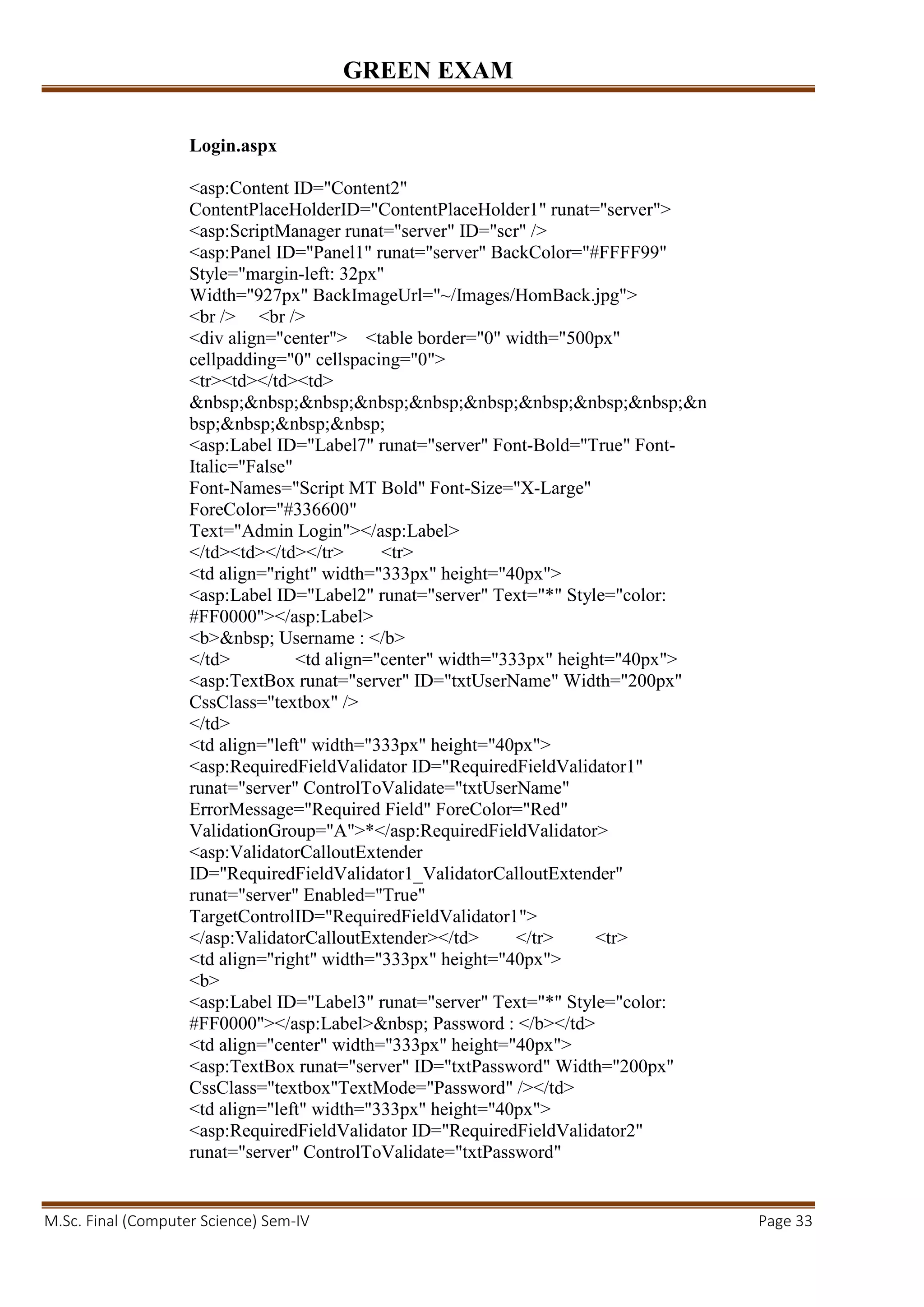 GREEN EXAM
M.Sc. Final (Computer Science) Sem-IV Page 33
Login.aspx
<asp:Content ID="Content2"
ContentPlaceHolderID="ContentPlaceHolder1" runat="server">
<asp:ScriptManager runat="server" ID="scr" />
<asp:Panel ID="Panel1" runat="server" BackColor="#FFFF99"
Style="margin-left: 32px"
Width="927px" BackImageUrl="~/Images/HomBack.jpg">
<br /> <br />
<div align="center"> <table border="0" width="500px"
cellpadding="0" cellspacing="0">
<tr><td></td><td>
&nbsp;&nbsp;&nbsp;&nbsp;&nbsp;&nbsp;&nbsp;&nbsp;&nbsp;&n
bsp;&nbsp;&nbsp;&nbsp;
<asp:Label ID="Label7" runat="server" Font-Bold="True" Font-
Italic="False"
Font-Names="Script MT Bold" Font-Size="X-Large"
ForeColor="#336600"
Text="Admin Login"></asp:Label>
</td><td></td></tr> <tr>
<td align="right" width="333px" height="40px">
<asp:Label ID="Label2" runat="server" Text="*" Style="color:
#FF0000"></asp:Label>
<b>&nbsp; Username : </b>
</td> <td align="center" width="333px" height="40px">
<asp:TextBox runat="server" ID="txtUserName" Width="200px"
CssClass="textbox" />
</td>
<td align="left" width="333px" height="40px">
<asp:RequiredFieldValidator ID="RequiredFieldValidator1"
runat="server" ControlToValidate="txtUserName"
ErrorMessage="Required Field" ForeColor="Red"
ValidationGroup="A">*</asp:RequiredFieldValidator>
<asp:ValidatorCalloutExtender
ID="RequiredFieldValidator1_ValidatorCalloutExtender"
runat="server" Enabled="True"
TargetControlID="RequiredFieldValidator1">
</asp:ValidatorCalloutExtender></td> </tr> <tr>
<td align="right" width="333px" height="40px">
<b>
<asp:Label ID="Label3" runat="server" Text="*" Style="color:
#FF0000"></asp:Label>&nbsp; Password : </b></td>
<td align="center" width="333px" height="40px">
<asp:TextBox runat="server" ID="txtPassword" Width="200px"
CssClass="textbox"TextMode="Password" /></td>
<td align="left" width="333px" height="40px">
<asp:RequiredFieldValidator ID="RequiredFieldValidator2"
runat="server" ControlToValidate="txtPassword"
 