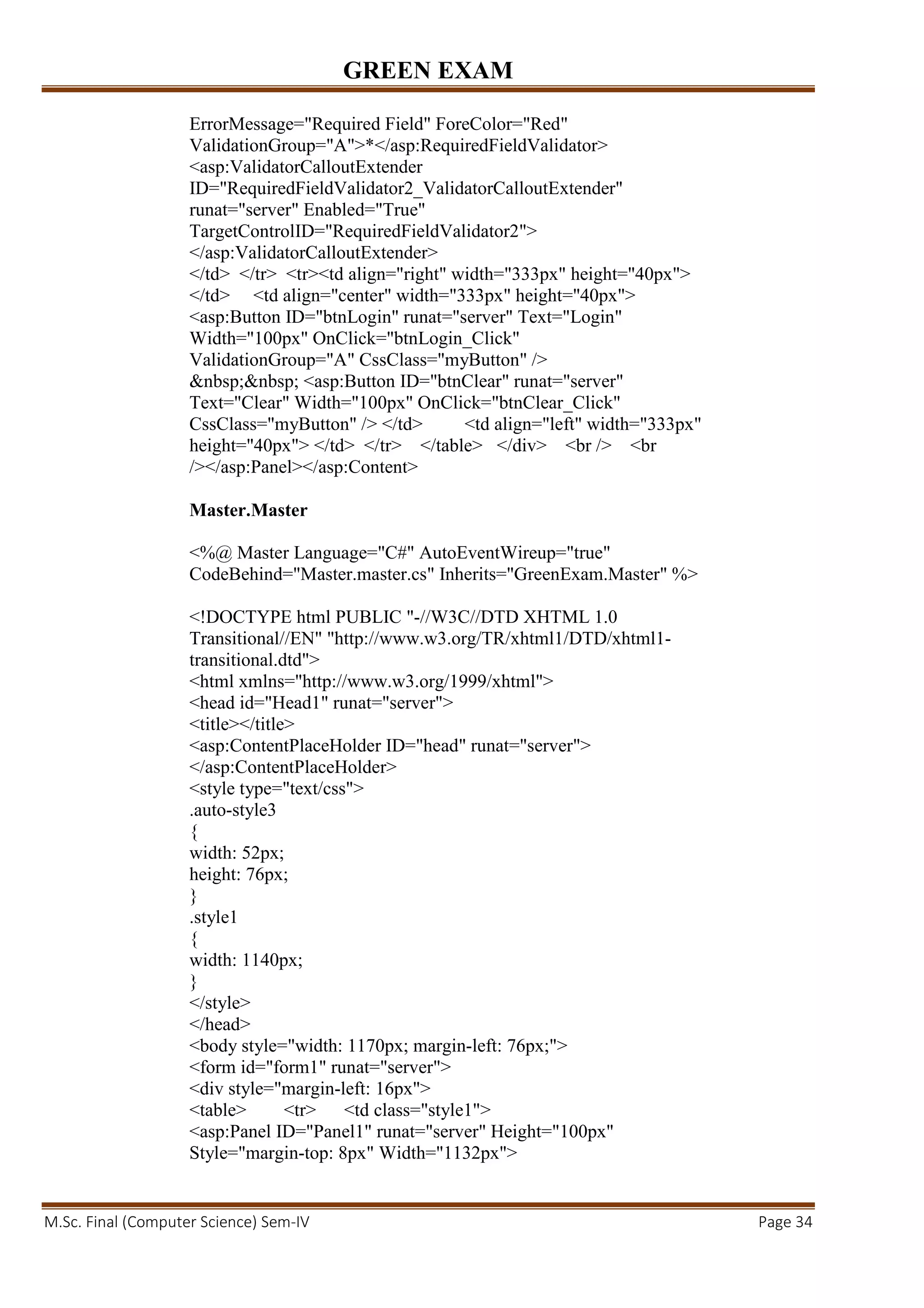 GREEN EXAM
M.Sc. Final (Computer Science) Sem-IV Page 34
ErrorMessage="Required Field" ForeColor="Red"
ValidationGroup="A">*</asp:RequiredFieldValidator>
<asp:ValidatorCalloutExtender
ID="RequiredFieldValidator2_ValidatorCalloutExtender"
runat="server" Enabled="True"
TargetControlID="RequiredFieldValidator2">
</asp:ValidatorCalloutExtender>
</td> </tr> <tr><td align="right" width="333px" height="40px">
</td> <td align="center" width="333px" height="40px">
<asp:Button ID="btnLogin" runat="server" Text="Login"
Width="100px" OnClick="btnLogin_Click"
ValidationGroup="A" CssClass="myButton" />
&nbsp;&nbsp; <asp:Button ID="btnClear" runat="server"
Text="Clear" Width="100px" OnClick="btnClear_Click"
CssClass="myButton" /> </td> <td align="left" width="333px"
height="40px"> </td> </tr> </table> </div> <br /> <br
/></asp:Panel></asp:Content>
Master.Master
<%@ Master Language="C#" AutoEventWireup="true"
CodeBehind="Master.master.cs" Inherits="GreenExam.Master" %>
<!DOCTYPE html PUBLIC "-//W3C//DTD XHTML 1.0
Transitional//EN" "http://www.w3.org/TR/xhtml1/DTD/xhtml1-
transitional.dtd">
<html xmlns="http://www.w3.org/1999/xhtml">
<head id="Head1" runat="server">
<title></title>
<asp:ContentPlaceHolder ID="head" runat="server">
</asp:ContentPlaceHolder>
<style type="text/css">
.auto-style3
{
width: 52px;
height: 76px;
}
.style1
{
width: 1140px;
}
</style>
</head>
<body style="width: 1170px; margin-left: 76px;">
<form id="form1" runat="server">
<div style="margin-left: 16px">
<table> <tr> <td class="style1">
<asp:Panel ID="Panel1" runat="server" Height="100px"
Style="margin-top: 8px" Width="1132px">
 