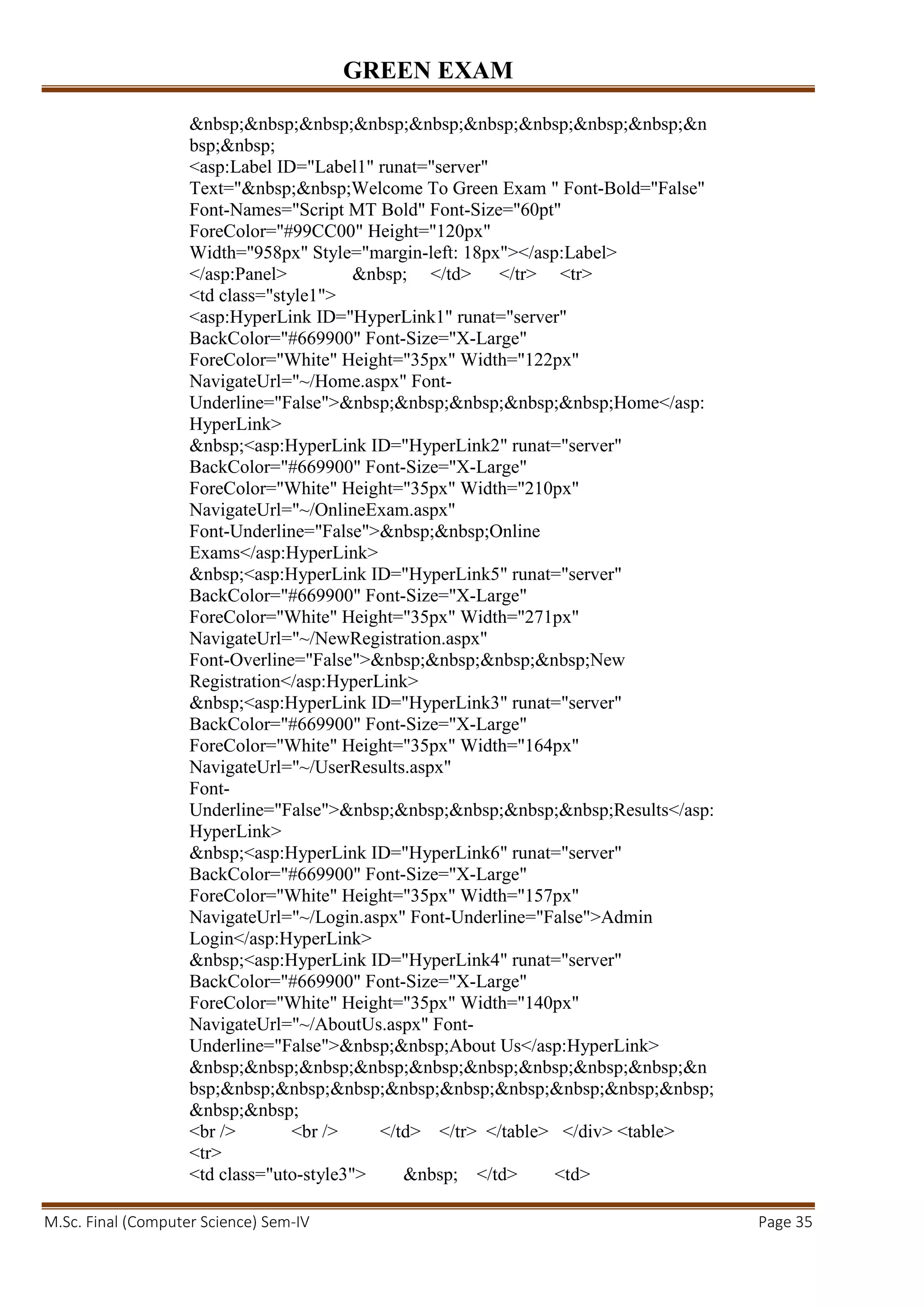 GREEN EXAM
M.Sc. Final (Computer Science) Sem-IV Page 35
&nbsp;&nbsp;&nbsp;&nbsp;&nbsp;&nbsp;&nbsp;&nbsp;&nbsp;&n
bsp;&nbsp;
<asp:Label ID="Label1" runat="server"
Text="&nbsp;&nbsp;Welcome To Green Exam " Font-Bold="False"
Font-Names="Script MT Bold" Font-Size="60pt"
ForeColor="#99CC00" Height="120px"
Width="958px" Style="margin-left: 18px"></asp:Label>
</asp:Panel> &nbsp; </td> </tr> <tr>
<td class="style1">
<asp:HyperLink ID="HyperLink1" runat="server"
BackColor="#669900" Font-Size="X-Large"
ForeColor="White" Height="35px" Width="122px"
NavigateUrl="~/Home.aspx" Font-
Underline="False">&nbsp;&nbsp;&nbsp;&nbsp;&nbsp;Home</asp:
HyperLink>
&nbsp;<asp:HyperLink ID="HyperLink2" runat="server"
BackColor="#669900" Font-Size="X-Large"
ForeColor="White" Height="35px" Width="210px"
NavigateUrl="~/OnlineExam.aspx"
Font-Underline="False">&nbsp;&nbsp;Online
Exams</asp:HyperLink>
&nbsp;<asp:HyperLink ID="HyperLink5" runat="server"
BackColor="#669900" Font-Size="X-Large"
ForeColor="White" Height="35px" Width="271px"
NavigateUrl="~/NewRegistration.aspx"
Font-Overline="False">&nbsp;&nbsp;&nbsp;&nbsp;New
Registration</asp:HyperLink>
&nbsp;<asp:HyperLink ID="HyperLink3" runat="server"
BackColor="#669900" Font-Size="X-Large"
ForeColor="White" Height="35px" Width="164px"
NavigateUrl="~/UserResults.aspx"
Font-
Underline="False">&nbsp;&nbsp;&nbsp;&nbsp;&nbsp;Results</asp:
HyperLink>
&nbsp;<asp:HyperLink ID="HyperLink6" runat="server"
BackColor="#669900" Font-Size="X-Large"
ForeColor="White" Height="35px" Width="157px"
NavigateUrl="~/Login.aspx" Font-Underline="False">Admin
Login</asp:HyperLink>
&nbsp;<asp:HyperLink ID="HyperLink4" runat="server"
BackColor="#669900" Font-Size="X-Large"
ForeColor="White" Height="35px" Width="140px"
NavigateUrl="~/AboutUs.aspx" Font-
Underline="False">&nbsp;&nbsp;About Us</asp:HyperLink>
&nbsp;&nbsp;&nbsp;&nbsp;&nbsp;&nbsp;&nbsp;&nbsp;&nbsp;&n
bsp;&nbsp;&nbsp;&nbsp;&nbsp;&nbsp;&nbsp;&nbsp;&nbsp;&nbsp;
&nbsp;&nbsp;
<br /> <br /> </td> </tr> </table> </div> <table>
<tr>
<td class="uto-style3"> &nbsp; </td> <td>
 