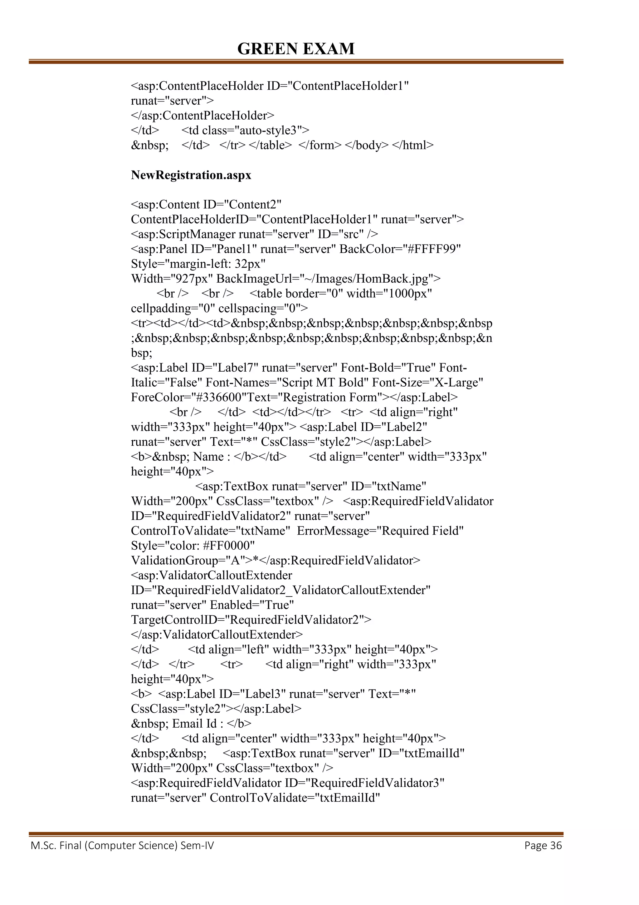 GREEN EXAM
M.Sc. Final (Computer Science) Sem-IV Page 36
<asp:ContentPlaceHolder ID="ContentPlaceHolder1"
runat="server">
</asp:ContentPlaceHolder>
</td> <td class="auto-style3">
&nbsp; </td> </tr> </table> </form> </body> </html>
NewRegistration.aspx
<asp:Content ID="Content2"
ContentPlaceHolderID="ContentPlaceHolder1" runat="server">
<asp:ScriptManager runat="server" ID="src" />
<asp:Panel ID="Panel1" runat="server" BackColor="#FFFF99"
Style="margin-left: 32px"
Width="927px" BackImageUrl="~/Images/HomBack.jpg">
<br /> <br /> <table border="0" width="1000px"
cellpadding="0" cellspacing="0">
<tr><td></td><td>&nbsp;&nbsp;&nbsp;&nbsp;&nbsp;&nbsp;&nbsp
;&nbsp;&nbsp;&nbsp;&nbsp;&nbsp;&nbsp;&nbsp;&nbsp;&nbsp;&n
bsp;
<asp:Label ID="Label7" runat="server" Font-Bold="True" Font-
Italic="False" Font-Names="Script MT Bold" Font-Size="X-Large"
ForeColor="#336600"Text="Registration Form"></asp:Label>
<br /> </td> <td></td></tr> <tr> <td align="right"
width="333px" height="40px"> <asp:Label ID="Label2"
runat="server" Text="*" CssClass="style2"></asp:Label>
<b>&nbsp; Name : </b></td> <td align="center" width="333px"
height="40px">
<asp:TextBox runat="server" ID="txtName"
Width="200px" CssClass="textbox" /> <asp:RequiredFieldValidator
ID="RequiredFieldValidator2" runat="server"
ControlToValidate="txtName" ErrorMessage="Required Field"
Style="color: #FF0000"
ValidationGroup="A">*</asp:RequiredFieldValidator>
<asp:ValidatorCalloutExtender
ID="RequiredFieldValidator2_ValidatorCalloutExtender"
runat="server" Enabled="True"
TargetControlID="RequiredFieldValidator2">
</asp:ValidatorCalloutExtender>
</td> <td align="left" width="333px" height="40px">
</td> </tr> <tr> <td align="right" width="333px"
height="40px">
<b> <asp:Label ID="Label3" runat="server" Text="*"
CssClass="style2"></asp:Label>
&nbsp; Email Id : </b>
</td> <td align="center" width="333px" height="40px">
&nbsp;&nbsp; <asp:TextBox runat="server" ID="txtEmailId"
Width="200px" CssClass="textbox" />
<asp:RequiredFieldValidator ID="RequiredFieldValidator3"
runat="server" ControlToValidate="txtEmailId"
 