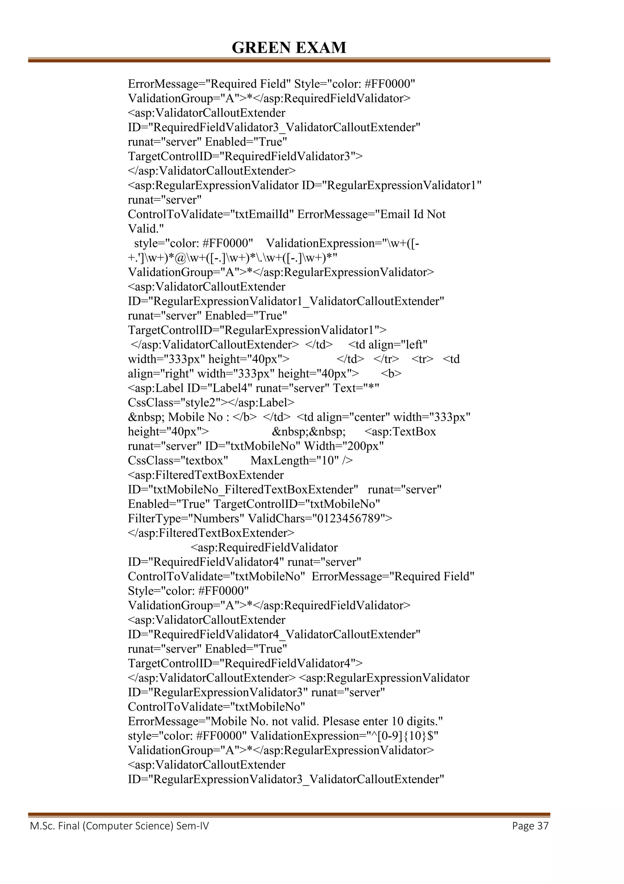 GREEN EXAM
M.Sc. Final (Computer Science) Sem-IV Page 37
ErrorMessage="Required Field" Style="color: #FF0000"
ValidationGroup="A">*</asp:RequiredFieldValidator>
<asp:ValidatorCalloutExtender
ID="RequiredFieldValidator3_ValidatorCalloutExtender"
runat="server" Enabled="True"
TargetControlID="RequiredFieldValidator3">
</asp:ValidatorCalloutExtender>
<asp:RegularExpressionValidator ID="RegularExpressionValidator1"
runat="server"
ControlToValidate="txtEmailId" ErrorMessage="Email Id Not
Valid."
style="color: #FF0000" ValidationExpression="w+([-
+.']w+)*@w+([-.]w+)*.w+([-.]w+)*"
ValidationGroup="A">*</asp:RegularExpressionValidator>
<asp:ValidatorCalloutExtender
ID="RegularExpressionValidator1_ValidatorCalloutExtender"
runat="server" Enabled="True"
TargetControlID="RegularExpressionValidator1">
</asp:ValidatorCalloutExtender> </td> <td align="left"
width="333px" height="40px"> </td> </tr> <tr> <td
align="right" width="333px" height="40px"> <b>
<asp:Label ID="Label4" runat="server" Text="*"
CssClass="style2"></asp:Label>
&nbsp; Mobile No : </b> </td> <td align="center" width="333px"
height="40px"> &nbsp;&nbsp; <asp:TextBox
runat="server" ID="txtMobileNo" Width="200px"
CssClass="textbox" MaxLength="10" />
<asp:FilteredTextBoxExtender
ID="txtMobileNo_FilteredTextBoxExtender" runat="server"
Enabled="True" TargetControlID="txtMobileNo"
FilterType="Numbers" ValidChars="0123456789">
</asp:FilteredTextBoxExtender>
<asp:RequiredFieldValidator
ID="RequiredFieldValidator4" runat="server"
ControlToValidate="txtMobileNo" ErrorMessage="Required Field"
Style="color: #FF0000"
ValidationGroup="A">*</asp:RequiredFieldValidator>
<asp:ValidatorCalloutExtender
ID="RequiredFieldValidator4_ValidatorCalloutExtender"
runat="server" Enabled="True"
TargetControlID="RequiredFieldValidator4">
</asp:ValidatorCalloutExtender> <asp:RegularExpressionValidator
ID="RegularExpressionValidator3" runat="server"
ControlToValidate="txtMobileNo"
ErrorMessage="Mobile No. not valid. Plesase enter 10 digits."
style="color: #FF0000" ValidationExpression="^[0-9]{10}$"
ValidationGroup="A">*</asp:RegularExpressionValidator>
<asp:ValidatorCalloutExtender
ID="RegularExpressionValidator3_ValidatorCalloutExtender"
 