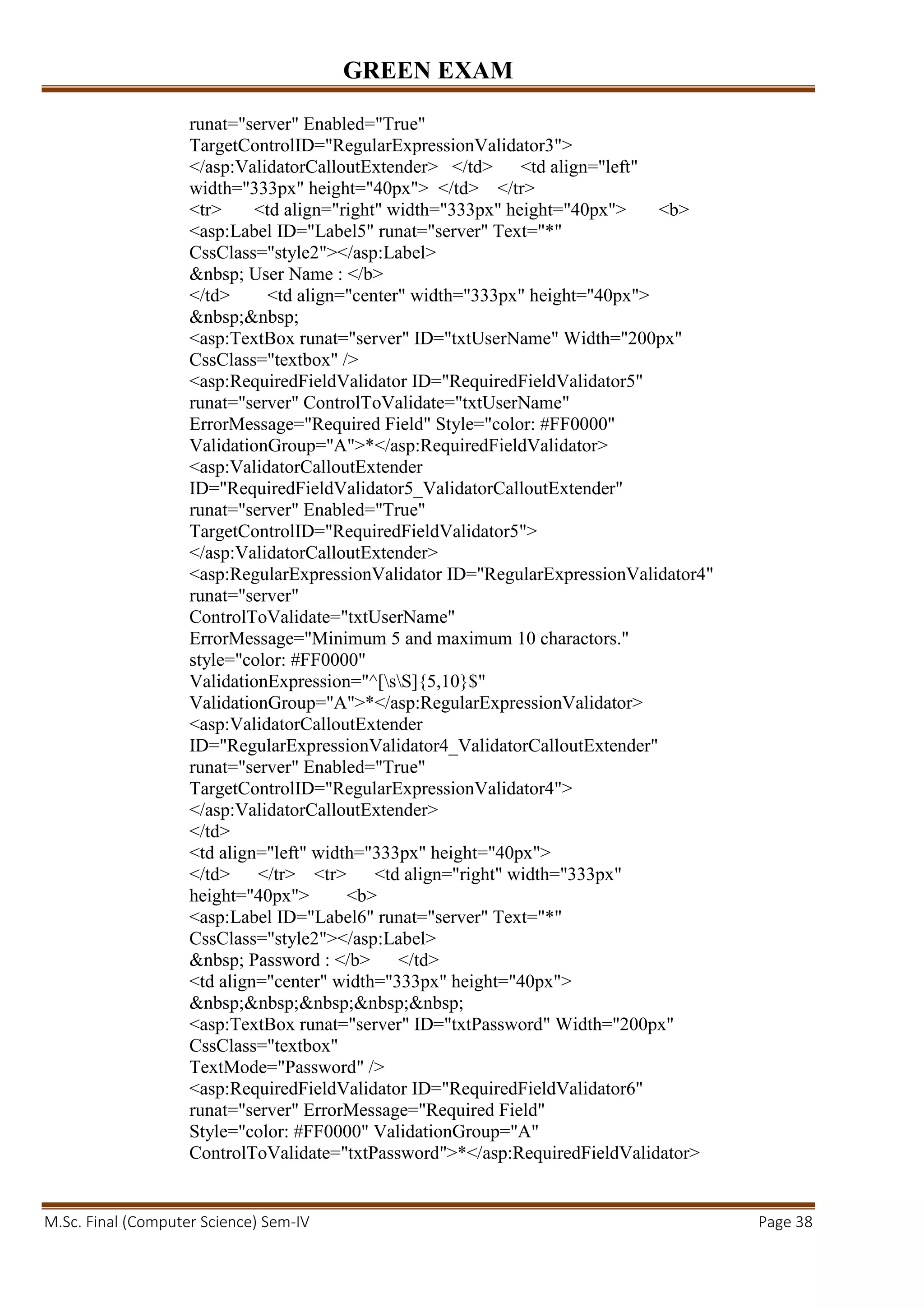 GREEN EXAM
M.Sc. Final (Computer Science) Sem-IV Page 38
runat="server" Enabled="True"
TargetControlID="RegularExpressionValidator3">
</asp:ValidatorCalloutExtender> </td> <td align="left"
width="333px" height="40px"> </td> </tr>
<tr> <td align="right" width="333px" height="40px"> <b>
<asp:Label ID="Label5" runat="server" Text="*"
CssClass="style2"></asp:Label>
&nbsp; User Name : </b>
</td> <td align="center" width="333px" height="40px">
&nbsp;&nbsp;
<asp:TextBox runat="server" ID="txtUserName" Width="200px"
CssClass="textbox" />
<asp:RequiredFieldValidator ID="RequiredFieldValidator5"
runat="server" ControlToValidate="txtUserName"
ErrorMessage="Required Field" Style="color: #FF0000"
ValidationGroup="A">*</asp:RequiredFieldValidator>
<asp:ValidatorCalloutExtender
ID="RequiredFieldValidator5_ValidatorCalloutExtender"
runat="server" Enabled="True"
TargetControlID="RequiredFieldValidator5">
</asp:ValidatorCalloutExtender>
<asp:RegularExpressionValidator ID="RegularExpressionValidator4"
runat="server"
ControlToValidate="txtUserName"
ErrorMessage="Minimum 5 and maximum 10 charactors."
style="color: #FF0000"
ValidationExpression="^[sS]{5,10}$"
ValidationGroup="A">*</asp:RegularExpressionValidator>
<asp:ValidatorCalloutExtender
ID="RegularExpressionValidator4_ValidatorCalloutExtender"
runat="server" Enabled="True"
TargetControlID="RegularExpressionValidator4">
</asp:ValidatorCalloutExtender>
</td>
<td align="left" width="333px" height="40px">
</td> </tr> <tr> <td align="right" width="333px"
height="40px"> <b>
<asp:Label ID="Label6" runat="server" Text="*"
CssClass="style2"></asp:Label>
&nbsp; Password : </b> </td>
<td align="center" width="333px" height="40px">
&nbsp;&nbsp;&nbsp;&nbsp;&nbsp;
<asp:TextBox runat="server" ID="txtPassword" Width="200px"
CssClass="textbox"
TextMode="Password" />
<asp:RequiredFieldValidator ID="RequiredFieldValidator6"
runat="server" ErrorMessage="Required Field"
Style="color: #FF0000" ValidationGroup="A"
ControlToValidate="txtPassword">*</asp:RequiredFieldValidator>
 