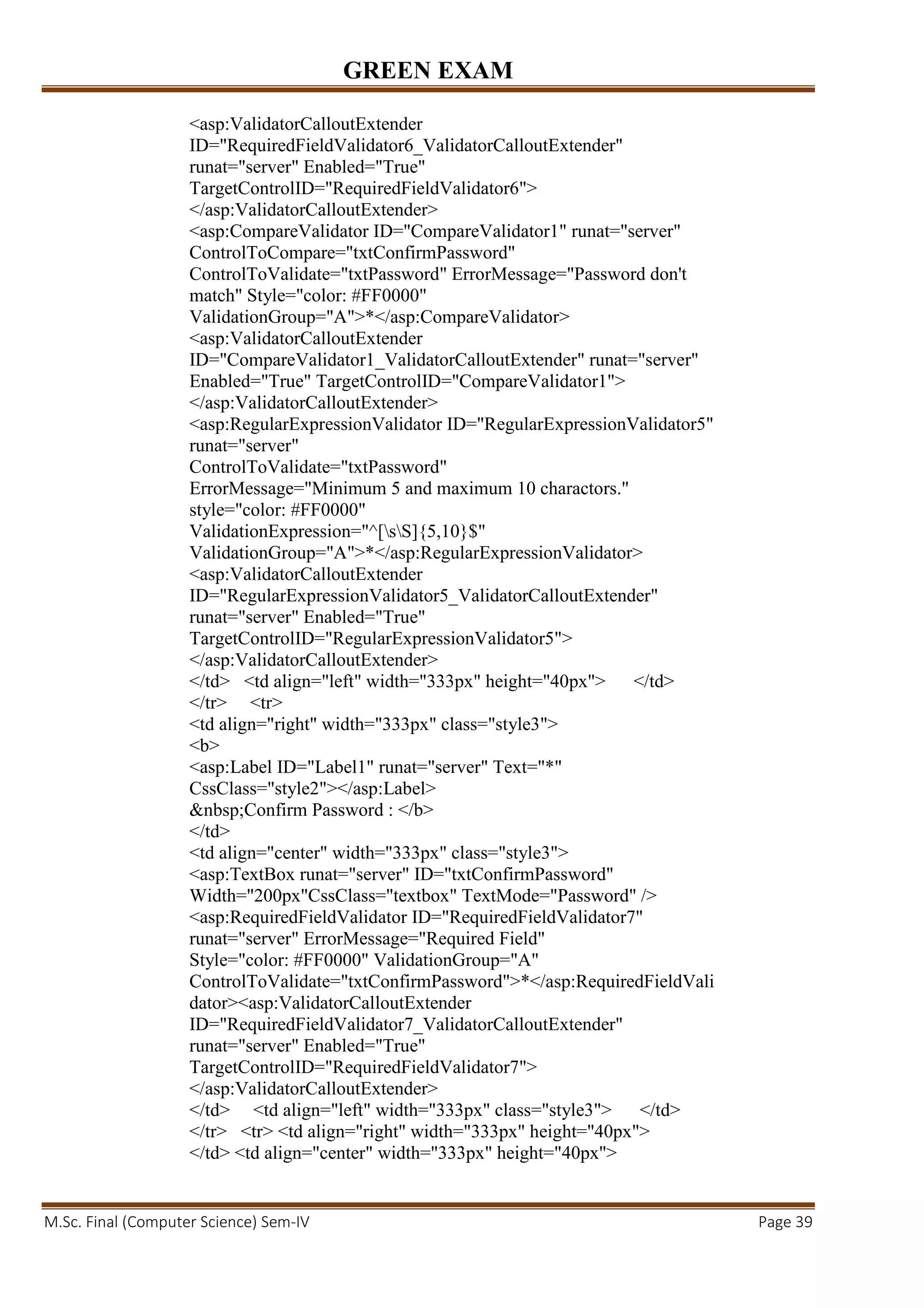 GREEN EXAM
M.Sc. Final (Computer Science) Sem-IV Page 39
<asp:ValidatorCalloutExtender
ID="RequiredFieldValidator6_ValidatorCalloutExtender"
runat="server" Enabled="True"
TargetControlID="RequiredFieldValidator6">
</asp:ValidatorCalloutExtender>
<asp:CompareValidator ID="CompareValidator1" runat="server"
ControlToCompare="txtConfirmPassword"
ControlToValidate="txtPassword" ErrorMessage="Password don't
match" Style="color: #FF0000"
ValidationGroup="A">*</asp:CompareValidator>
<asp:ValidatorCalloutExtender
ID="CompareValidator1_ValidatorCalloutExtender" runat="server"
Enabled="True" TargetControlID="CompareValidator1">
</asp:ValidatorCalloutExtender>
<asp:RegularExpressionValidator ID="RegularExpressionValidator5"
runat="server"
ControlToValidate="txtPassword"
ErrorMessage="Minimum 5 and maximum 10 charactors."
style="color: #FF0000"
ValidationExpression="^[sS]{5,10}$"
ValidationGroup="A">*</asp:RegularExpressionValidator>
<asp:ValidatorCalloutExtender
ID="RegularExpressionValidator5_ValidatorCalloutExtender"
runat="server" Enabled="True"
TargetControlID="RegularExpressionValidator5">
</asp:ValidatorCalloutExtender>
</td> <td align="left" width="333px" height="40px"> </td>
</tr> <tr>
<td align="right" width="333px" class="style3">
<b>
<asp:Label ID="Label1" runat="server" Text="*"
CssClass="style2"></asp:Label>
&nbsp;Confirm Password : </b>
</td>
<td align="center" width="333px" class="style3">
<asp:TextBox runat="server" ID="txtConfirmPassword"
Width="200px"CssClass="textbox" TextMode="Password" />
<asp:RequiredFieldValidator ID="RequiredFieldValidator7"
runat="server" ErrorMessage="Required Field"
Style="color: #FF0000" ValidationGroup="A"
ControlToValidate="txtConfirmPassword">*</asp:RequiredFieldVali
dator><asp:ValidatorCalloutExtender
ID="RequiredFieldValidator7_ValidatorCalloutExtender"
runat="server" Enabled="True"
TargetControlID="RequiredFieldValidator7">
</asp:ValidatorCalloutExtender>
</td> <td align="left" width="333px" class="style3"> </td>
</tr> <tr> <td align="right" width="333px" height="40px">
</td> <td align="center" width="333px" height="40px">
 
