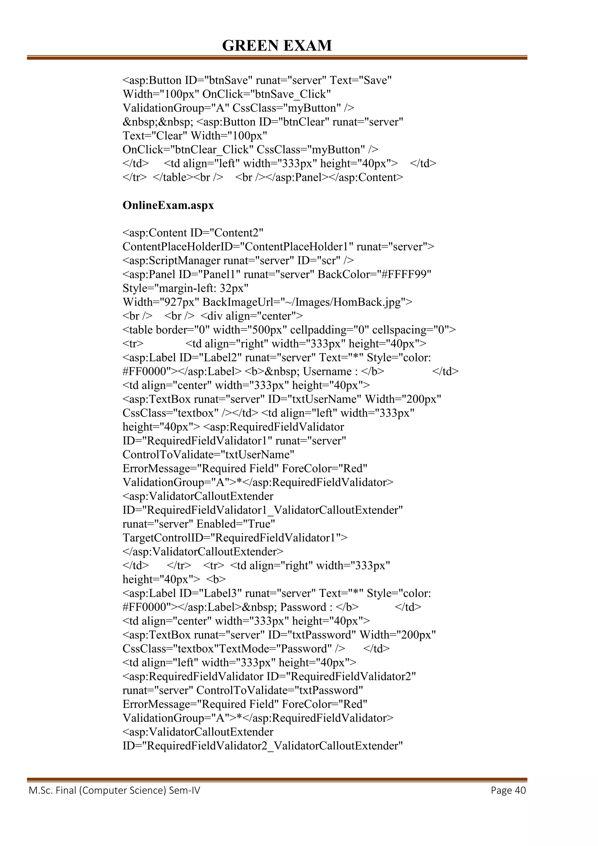 GREEN EXAM
M.Sc. Final (Computer Science) Sem-IV Page 40
<asp:Button ID="btnSave" runat="server" Text="Save"
Width="100px" OnClick="btnSave_Click"
ValidationGroup="A" CssClass="myButton" />
&nbsp;&nbsp; <asp:Button ID="btnClear" runat="server"
Text="Clear" Width="100px"
OnClick="btnClear_Click" CssClass="myButton" />
</td> <td align="left" width="333px" height="40px"> </td>
</tr> </table><br /> <br /></asp:Panel></asp:Content>
OnlineExam.aspx
<asp:Content ID="Content2"
ContentPlaceHolderID="ContentPlaceHolder1" runat="server">
<asp:ScriptManager runat="server" ID="scr" />
<asp:Panel ID="Panel1" runat="server" BackColor="#FFFF99"
Style="margin-left: 32px"
Width="927px" BackImageUrl="~/Images/HomBack.jpg">
<br /> <br /> <div align="center">
<table border="0" width="500px" cellpadding="0" cellspacing="0">
<tr> <td align="right" width="333px" height="40px">
<asp:Label ID="Label2" runat="server" Text="*" Style="color:
#FF0000"></asp:Label> <b>&nbsp; Username : </b> </td>
<td align="center" width="333px" height="40px">
<asp:TextBox runat="server" ID="txtUserName" Width="200px"
CssClass="textbox" /></td> <td align="left" width="333px"
height="40px"> <asp:RequiredFieldValidator
ID="RequiredFieldValidator1" runat="server"
ControlToValidate="txtUserName"
ErrorMessage="Required Field" ForeColor="Red"
ValidationGroup="A">*</asp:RequiredFieldValidator>
<asp:ValidatorCalloutExtender
ID="RequiredFieldValidator1_ValidatorCalloutExtender"
runat="server" Enabled="True"
TargetControlID="RequiredFieldValidator1">
</asp:ValidatorCalloutExtender>
</td> </tr> <tr> <td align="right" width="333px"
height="40px"> <b>
<asp:Label ID="Label3" runat="server" Text="*" Style="color:
#FF0000"></asp:Label>&nbsp; Password : </b> </td>
<td align="center" width="333px" height="40px">
<asp:TextBox runat="server" ID="txtPassword" Width="200px"
CssClass="textbox"TextMode="Password" /> </td>
<td align="left" width="333px" height="40px">
<asp:RequiredFieldValidator ID="RequiredFieldValidator2"
runat="server" ControlToValidate="txtPassword"
ErrorMessage="Required Field" ForeColor="Red"
ValidationGroup="A">*</asp:RequiredFieldValidator>
<asp:ValidatorCalloutExtender
ID="RequiredFieldValidator2_ValidatorCalloutExtender"
 
