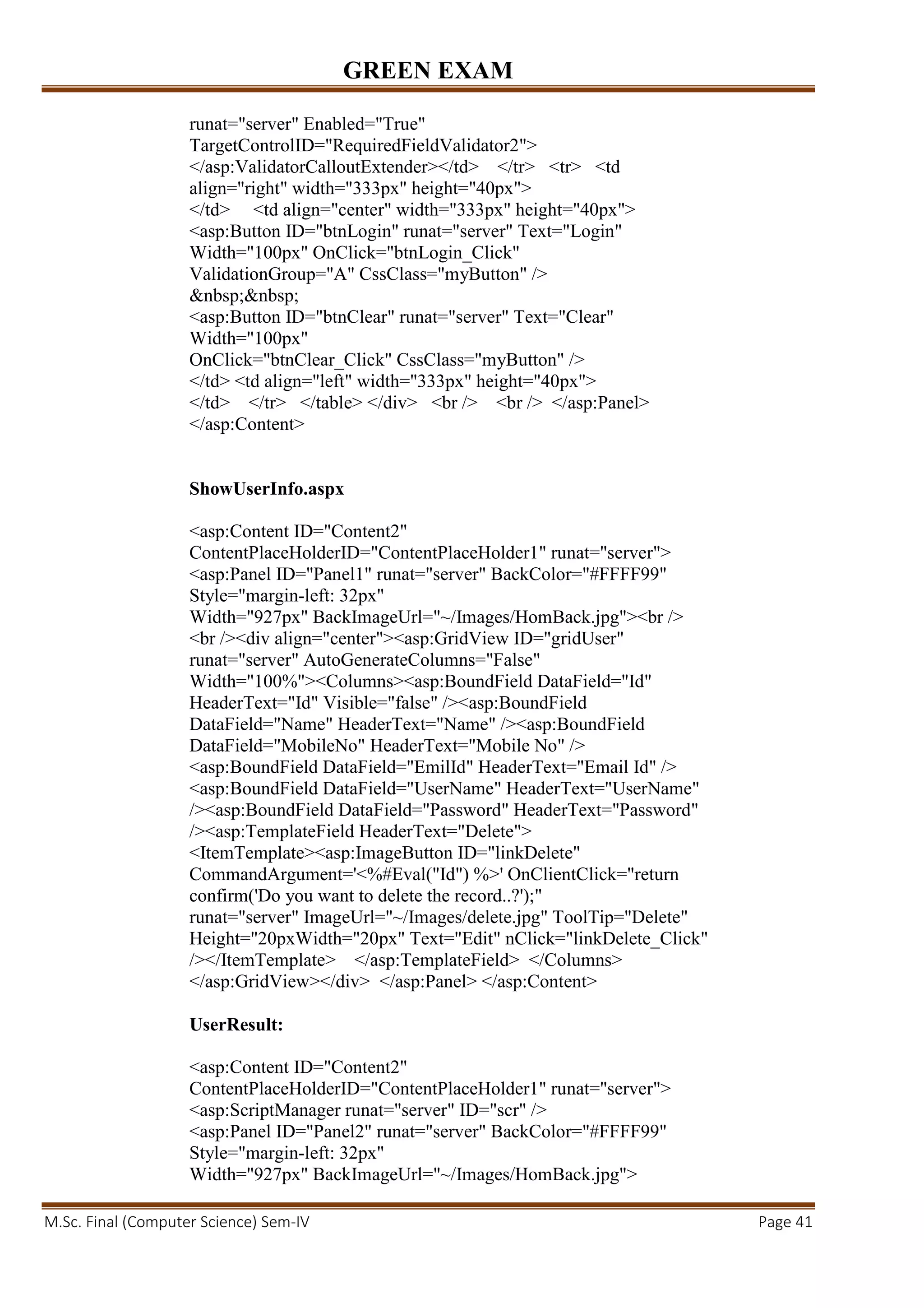 GREEN EXAM
M.Sc. Final (Computer Science) Sem-IV Page 41
runat="server" Enabled="True"
TargetControlID="RequiredFieldValidator2">
</asp:ValidatorCalloutExtender></td> </tr> <tr> <td
align="right" width="333px" height="40px">
</td> <td align="center" width="333px" height="40px">
<asp:Button ID="btnLogin" runat="server" Text="Login"
Width="100px" OnClick="btnLogin_Click"
ValidationGroup="A" CssClass="myButton" />
&nbsp;&nbsp;
<asp:Button ID="btnClear" runat="server" Text="Clear"
Width="100px"
OnClick="btnClear_Click" CssClass="myButton" />
</td> <td align="left" width="333px" height="40px">
</td> </tr> </table> </div> <br /> <br /> </asp:Panel>
</asp:Content>
ShowUserInfo.aspx
<asp:Content ID="Content2"
ContentPlaceHolderID="ContentPlaceHolder1" runat="server">
<asp:Panel ID="Panel1" runat="server" BackColor="#FFFF99"
Style="margin-left: 32px"
Width="927px" BackImageUrl="~/Images/HomBack.jpg"><br />
<br /><div align="center"><asp:GridView ID="gridUser"
runat="server" AutoGenerateColumns="False"
Width="100%"><Columns><asp:BoundField DataField="Id"
HeaderText="Id" Visible="false" /><asp:BoundField
DataField="Name" HeaderText="Name" /><asp:BoundField
DataField="MobileNo" HeaderText="Mobile No" />
<asp:BoundField DataField="EmilId" HeaderText="Email Id" />
<asp:BoundField DataField="UserName" HeaderText="UserName"
/><asp:BoundField DataField="Password" HeaderText="Password"
/><asp:TemplateField HeaderText="Delete">
<ItemTemplate><asp:ImageButton ID="linkDelete"
CommandArgument='<%#Eval("Id") %>' OnClientClick="return
confirm('Do you want to delete the record..?');"
runat="server" ImageUrl="~/Images/delete.jpg" ToolTip="Delete"
Height="20pxWidth="20px" Text="Edit" nClick="linkDelete_Click"
/></ItemTemplate> </asp:TemplateField> </Columns>
</asp:GridView></div> </asp:Panel> </asp:Content>
UserResult:
<asp:Content ID="Content2"
ContentPlaceHolderID="ContentPlaceHolder1" runat="server">
<asp:ScriptManager runat="server" ID="scr" />
<asp:Panel ID="Panel2" runat="server" BackColor="#FFFF99"
Style="margin-left: 32px"
Width="927px" BackImageUrl="~/Images/HomBack.jpg">
 