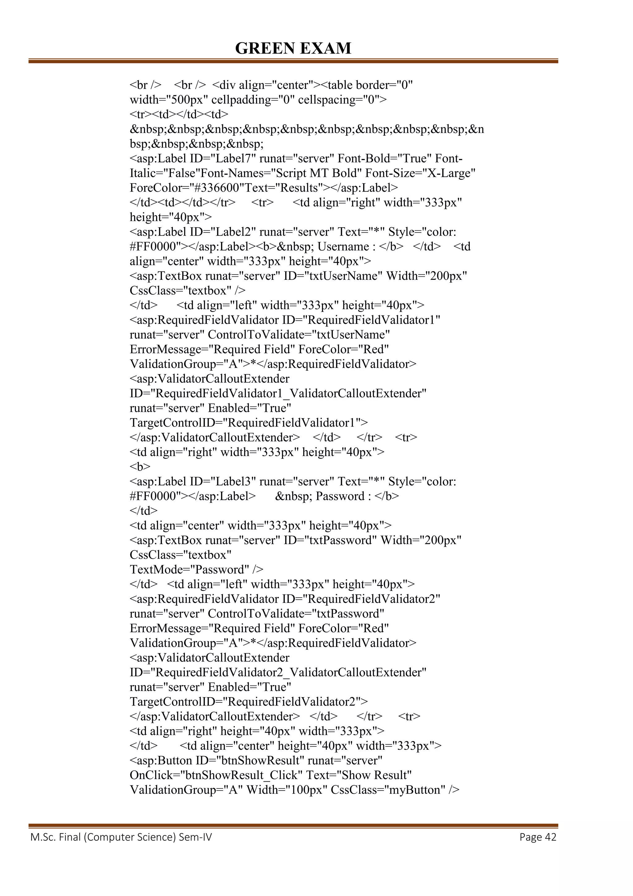GREEN EXAM
M.Sc. Final (Computer Science) Sem-IV Page 42
<br /> <br /> <div align="center"><table border="0"
width="500px" cellpadding="0" cellspacing="0">
<tr><td></td><td>
&nbsp;&nbsp;&nbsp;&nbsp;&nbsp;&nbsp;&nbsp;&nbsp;&nbsp;&n
bsp;&nbsp;&nbsp;&nbsp;
<asp:Label ID="Label7" runat="server" Font-Bold="True" Font-
Italic="False"Font-Names="Script MT Bold" Font-Size="X-Large"
ForeColor="#336600"Text="Results"></asp:Label>
</td><td></td></tr> <tr> <td align="right" width="333px"
height="40px">
<asp:Label ID="Label2" runat="server" Text="*" Style="color:
#FF0000"></asp:Label><b>&nbsp; Username : </b> </td> <td
align="center" width="333px" height="40px">
<asp:TextBox runat="server" ID="txtUserName" Width="200px"
CssClass="textbox" />
</td> <td align="left" width="333px" height="40px">
<asp:RequiredFieldValidator ID="RequiredFieldValidator1"
runat="server" ControlToValidate="txtUserName"
ErrorMessage="Required Field" ForeColor="Red"
ValidationGroup="A">*</asp:RequiredFieldValidator>
<asp:ValidatorCalloutExtender
ID="RequiredFieldValidator1_ValidatorCalloutExtender"
runat="server" Enabled="True"
TargetControlID="RequiredFieldValidator1">
</asp:ValidatorCalloutExtender> </td> </tr> <tr>
<td align="right" width="333px" height="40px">
<b>
<asp:Label ID="Label3" runat="server" Text="*" Style="color:
#FF0000"></asp:Label> &nbsp; Password : </b>
</td>
<td align="center" width="333px" height="40px">
<asp:TextBox runat="server" ID="txtPassword" Width="200px"
CssClass="textbox"
TextMode="Password" />
</td> <td align="left" width="333px" height="40px">
<asp:RequiredFieldValidator ID="RequiredFieldValidator2"
runat="server" ControlToValidate="txtPassword"
ErrorMessage="Required Field" ForeColor="Red"
ValidationGroup="A">*</asp:RequiredFieldValidator>
<asp:ValidatorCalloutExtender
ID="RequiredFieldValidator2_ValidatorCalloutExtender"
runat="server" Enabled="True"
TargetControlID="RequiredFieldValidator2">
</asp:ValidatorCalloutExtender> </td> </tr> <tr>
<td align="right" height="40px" width="333px">
</td> <td align="center" height="40px" width="333px">
<asp:Button ID="btnShowResult" runat="server"
OnClick="btnShowResult_Click" Text="Show Result"
ValidationGroup="A" Width="100px" CssClass="myButton" />
 