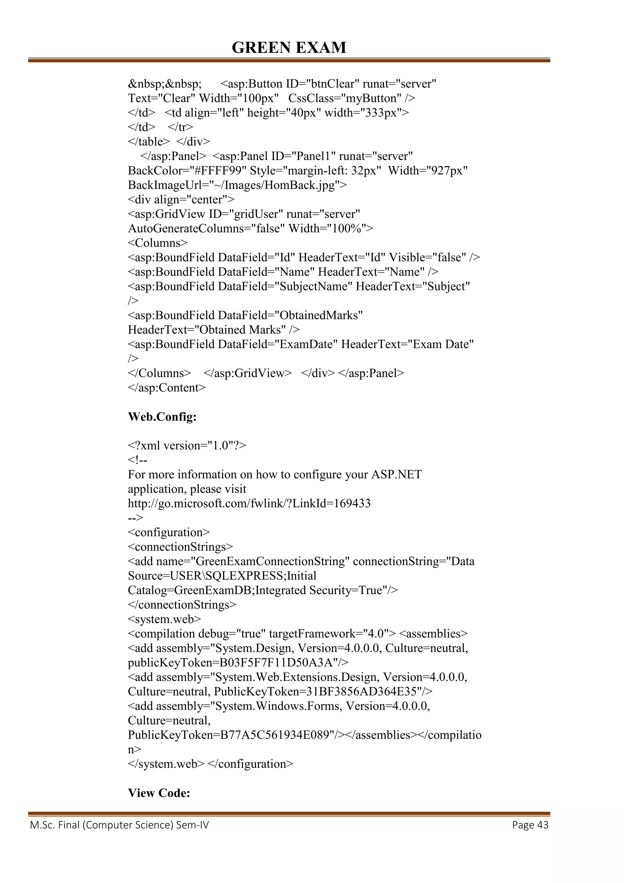 GREEN EXAM
M.Sc. Final (Computer Science) Sem-IV Page 43
&nbsp;&nbsp; <asp:Button ID="btnClear" runat="server"
Text="Clear" Width="100px" CssClass="myButton" />
</td> <td align="left" height="40px" width="333px">
</td> </tr>
</table> </div>
</asp:Panel> <asp:Panel ID="Panel1" runat="server"
BackColor="#FFFF99" Style="margin-left: 32px" Width="927px"
BackImageUrl="~/Images/HomBack.jpg">
<div align="center">
<asp:GridView ID="gridUser" runat="server"
AutoGenerateColumns="false" Width="100%">
<Columns>
<asp:BoundField DataField="Id" HeaderText="Id" Visible="false" />
<asp:BoundField DataField="Name" HeaderText="Name" />
<asp:BoundField DataField="SubjectName" HeaderText="Subject"
/>
<asp:BoundField DataField="ObtainedMarks"
HeaderText="Obtained Marks" />
<asp:BoundField DataField="ExamDate" HeaderText="Exam Date"
/>
</Columns> </asp:GridView> </div> </asp:Panel>
</asp:Content>
Web.Config:
<?xml version="1.0"?>
<!--
For more information on how to configure your ASP.NET
application, please visit
http://go.microsoft.com/fwlink/?LinkId=169433
-->
<configuration>
<connectionStrings>
<add name="GreenExamConnectionString" connectionString="Data
Source=USERSQLEXPRESS;Initial
Catalog=GreenExamDB;Integrated Security=True"/>
</connectionStrings>
<system.web>
<compilation debug="true" targetFramework="4.0"> <assemblies>
<add assembly="System.Design, Version=4.0.0.0, Culture=neutral,
publicKeyToken=B03F5F7F11D50A3A"/>
<add assembly="System.Web.Extensions.Design, Version=4.0.0.0,
Culture=neutral, PublicKeyToken=31BF3856AD364E35"/>
<add assembly="System.Windows.Forms, Version=4.0.0.0,
Culture=neutral,
PublicKeyToken=B77A5C561934E089"/></assemblies></compilatio
n>
</system.web> </configuration>
View Code:
 