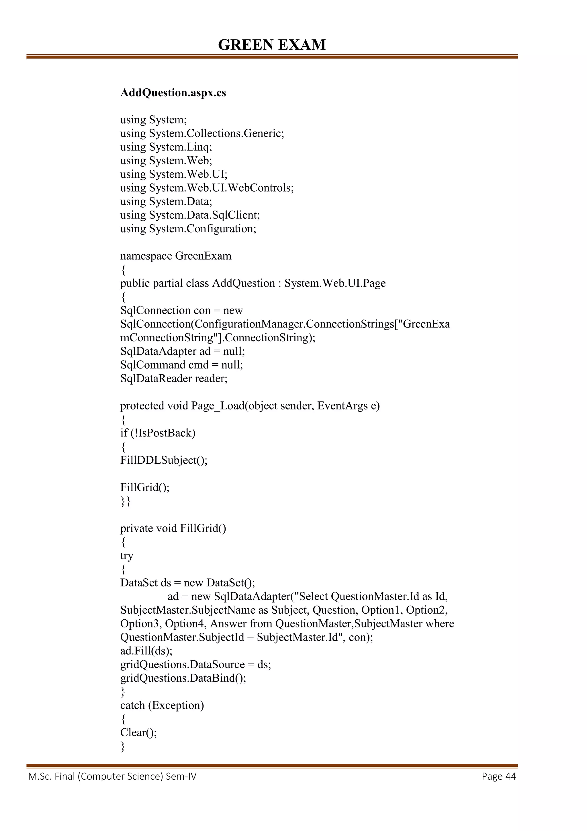 GREEN EXAM
M.Sc. Final (Computer Science) Sem-IV Page 44
AddQuestion.aspx.cs
using System;
using System.Collections.Generic;
using System.Linq;
using System.Web;
using System.Web.UI;
using System.Web.UI.WebControls;
using System.Data;
using System.Data.SqlClient;
using System.Configuration;
namespace GreenExam
{
public partial class AddQuestion : System.Web.UI.Page
{
SqlConnection con = new
SqlConnection(ConfigurationManager.ConnectionStrings["GreenExa
mConnectionString"].ConnectionString);
SqlDataAdapter ad = null;
SqlCommand cmd = null;
SqlDataReader reader;
protected void Page_Load(object sender, EventArgs e)
{
if (!IsPostBack)
{
FillDDLSubject();
FillGrid();
}}
private void FillGrid()
{
try
{
DataSet ds = new DataSet();
ad = new SqlDataAdapter("Select QuestionMaster.Id as Id,
SubjectMaster.SubjectName as Subject, Question, Option1, Option2,
Option3, Option4, Answer from QuestionMaster,SubjectMaster where
QuestionMaster.SubjectId = SubjectMaster.Id", con);
ad.Fill(ds);
gridQuestions.DataSource = ds;
gridQuestions.DataBind();
}
catch (Exception)
{
Clear();
}
 
