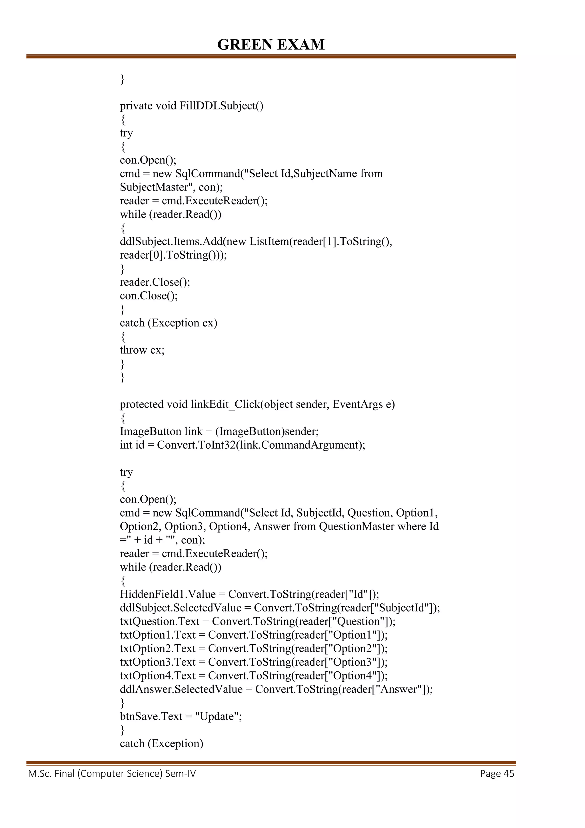 GREEN EXAM
M.Sc. Final (Computer Science) Sem-IV Page 45
}
private void FillDDLSubject()
{
try
{
con.Open();
cmd = new SqlCommand("Select Id,SubjectName from
SubjectMaster", con);
reader = cmd.ExecuteReader();
while (reader.Read())
{
ddlSubject.Items.Add(new ListItem(reader[1].ToString(),
reader[0].ToString()));
}
reader.Close();
con.Close();
}
catch (Exception ex)
{
throw ex;
}
}
protected void linkEdit_Click(object sender, EventArgs e)
{
ImageButton link = (ImageButton)sender;
int id = Convert.ToInt32(link.CommandArgument);
try
{
con.Open();
cmd = new SqlCommand("Select Id, SubjectId, Question, Option1,
Option2, Option3, Option4, Answer from QuestionMaster where Id
=" + id + "", con);
reader = cmd.ExecuteReader();
while (reader.Read())
{
HiddenField1.Value = Convert.ToString(reader["Id"]);
ddlSubject.SelectedValue = Convert.ToString(reader["SubjectId"]);
txtQuestion.Text = Convert.ToString(reader["Question"]);
txtOption1.Text = Convert.ToString(reader["Option1"]);
txtOption2.Text = Convert.ToString(reader["Option2"]);
txtOption3.Text = Convert.ToString(reader["Option3"]);
txtOption4.Text = Convert.ToString(reader["Option4"]);
ddlAnswer.SelectedValue = Convert.ToString(reader["Answer"]);
}
btnSave.Text = "Update";
}
catch (Exception)
 