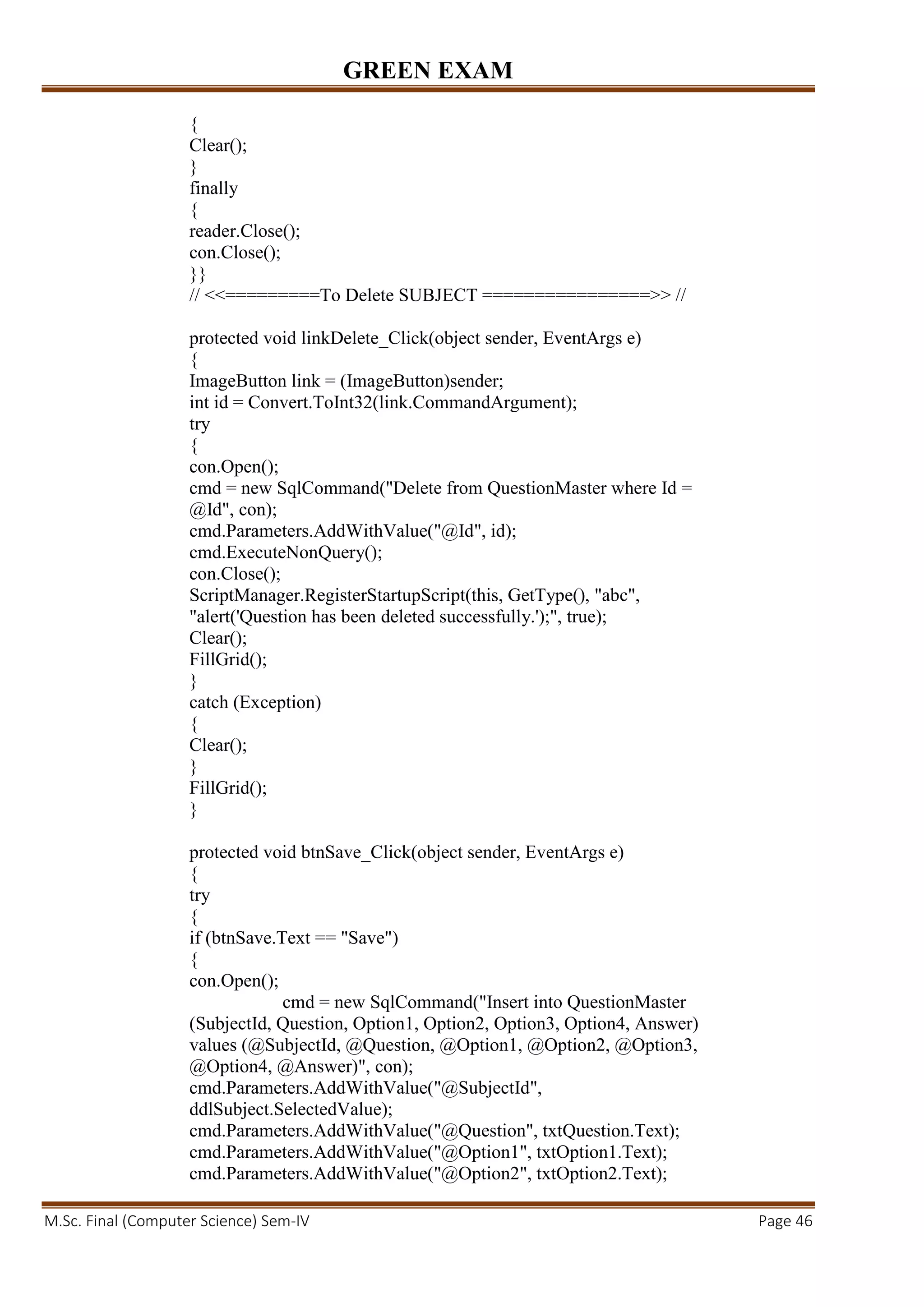 GREEN EXAM
M.Sc. Final (Computer Science) Sem-IV Page 46
{
Clear();
}
finally
{
reader.Close();
con.Close();
}}
// <<=========To Delete SUBJECT ================>> //
protected void linkDelete_Click(object sender, EventArgs e)
{
ImageButton link = (ImageButton)sender;
int id = Convert.ToInt32(link.CommandArgument);
try
{
con.Open();
cmd = new SqlCommand("Delete from QuestionMaster where Id =
@Id", con);
cmd.Parameters.AddWithValue("@Id", id);
cmd.ExecuteNonQuery();
con.Close();
ScriptManager.RegisterStartupScript(this, GetType(), "abc",
"alert('Question has been deleted successfully.');", true);
Clear();
FillGrid();
}
catch (Exception)
{
Clear();
}
FillGrid();
}
protected void btnSave_Click(object sender, EventArgs e)
{
try
{
if (btnSave.Text == "Save")
{
con.Open();
cmd = new SqlCommand("Insert into QuestionMaster
(SubjectId, Question, Option1, Option2, Option3, Option4, Answer)
values (@SubjectId, @Question, @Option1, @Option2, @Option3,
@Option4, @Answer)", con);
cmd.Parameters.AddWithValue("@SubjectId",
ddlSubject.SelectedValue);
cmd.Parameters.AddWithValue("@Question", txtQuestion.Text);
cmd.Parameters.AddWithValue("@Option1", txtOption1.Text);
cmd.Parameters.AddWithValue("@Option2", txtOption2.Text);
 