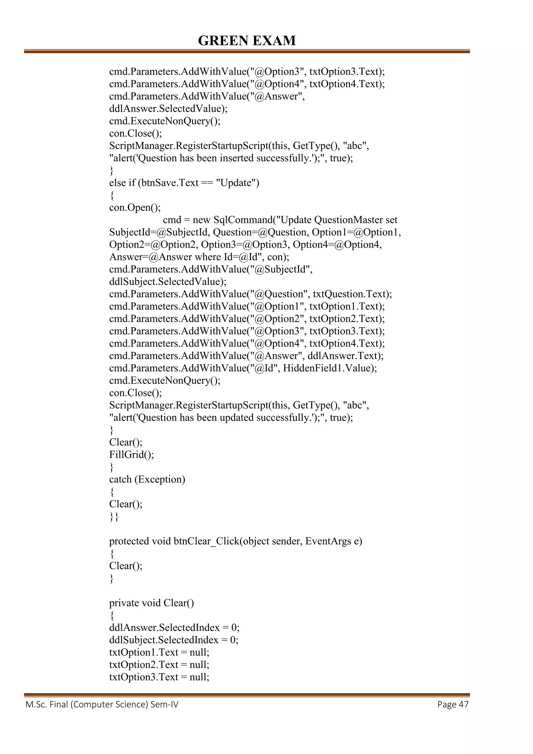 GREEN EXAM
M.Sc. Final (Computer Science) Sem-IV Page 47
cmd.Parameters.AddWithValue("@Option3", txtOption3.Text);
cmd.Parameters.AddWithValue("@Option4", txtOption4.Text);
cmd.Parameters.AddWithValue("@Answer",
ddlAnswer.SelectedValue);
cmd.ExecuteNonQuery();
con.Close();
ScriptManager.RegisterStartupScript(this, GetType(), "abc",
"alert('Question has been inserted successfully.');", true);
}
else if (btnSave.Text == "Update")
{
con.Open();
cmd = new SqlCommand("Update QuestionMaster set
SubjectId=@SubjectId, Question=@Question, Option1=@Option1,
Option2=@Option2, Option3=@Option3, Option4=@Option4,
Answer=@Answer where Id=@Id", con);
cmd.Parameters.AddWithValue("@SubjectId",
ddlSubject.SelectedValue);
cmd.Parameters.AddWithValue("@Question", txtQuestion.Text);
cmd.Parameters.AddWithValue("@Option1", txtOption1.Text);
cmd.Parameters.AddWithValue("@Option2", txtOption2.Text);
cmd.Parameters.AddWithValue("@Option3", txtOption3.Text);
cmd.Parameters.AddWithValue("@Option4", txtOption4.Text);
cmd.Parameters.AddWithValue("@Answer", ddlAnswer.Text);
cmd.Parameters.AddWithValue("@Id", HiddenField1.Value);
cmd.ExecuteNonQuery();
con.Close();
ScriptManager.RegisterStartupScript(this, GetType(), "abc",
"alert('Question has been updated successfully.');", true);
}
Clear();
FillGrid();
}
catch (Exception)
{
Clear();
}}
protected void btnClear_Click(object sender, EventArgs e)
{
Clear();
}
private void Clear()
{
ddlAnswer.SelectedIndex = 0;
ddlSubject.SelectedIndex = 0;
txtOption1.Text = null;
txtOption2.Text = null;
txtOption3.Text = null;
 