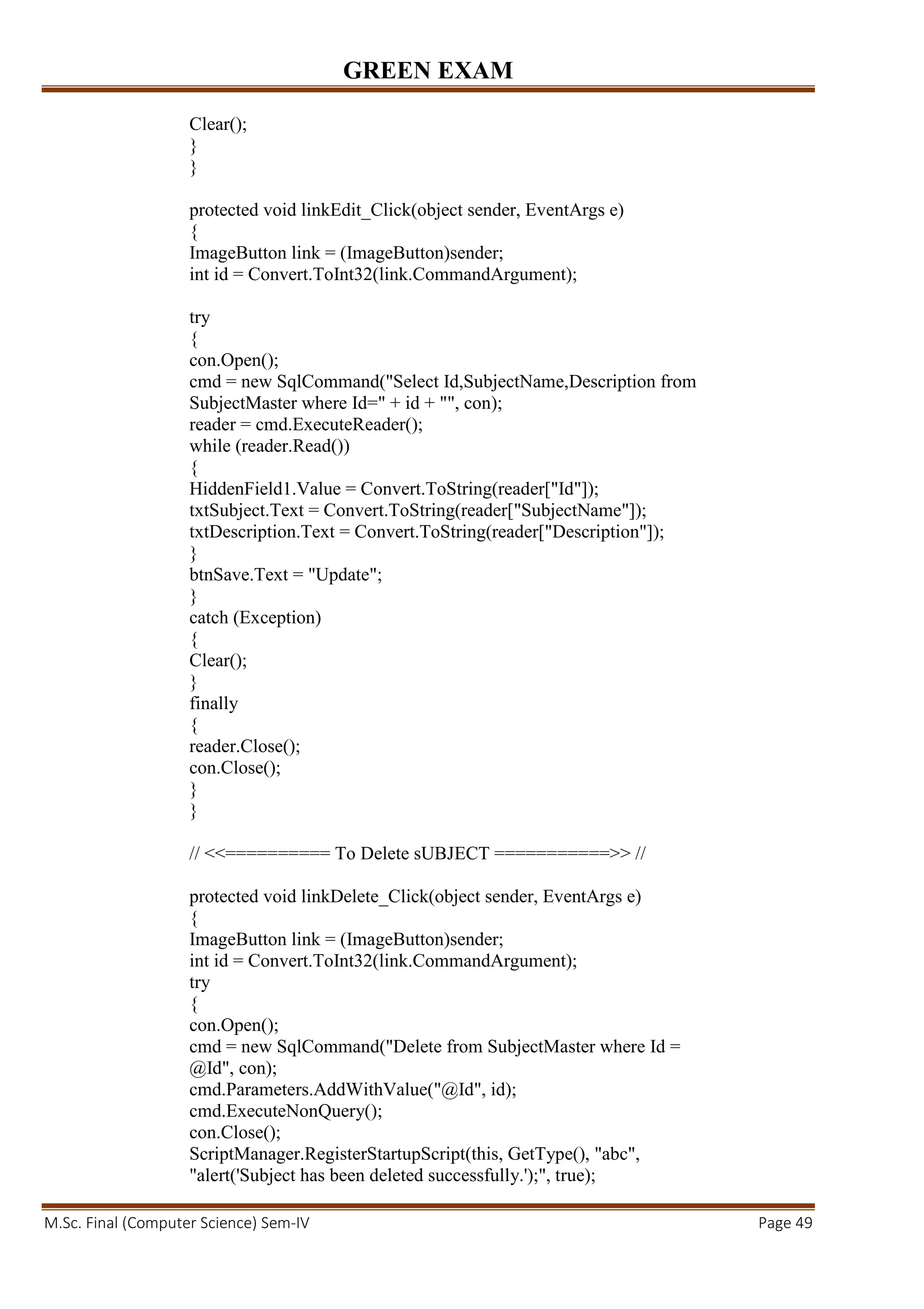 GREEN EXAM
M.Sc. Final (Computer Science) Sem-IV Page 49
Clear();
}
}
protected void linkEdit_Click(object sender, EventArgs e)
{
ImageButton link = (ImageButton)sender;
int id = Convert.ToInt32(link.CommandArgument);
try
{
con.Open();
cmd = new SqlCommand("Select Id,SubjectName,Description from
SubjectMaster where Id=" + id + "", con);
reader = cmd.ExecuteReader();
while (reader.Read())
{
HiddenField1.Value = Convert.ToString(reader["Id"]);
txtSubject.Text = Convert.ToString(reader["SubjectName"]);
txtDescription.Text = Convert.ToString(reader["Description"]);
}
btnSave.Text = "Update";
}
catch (Exception)
{
Clear();
}
finally
{
reader.Close();
con.Close();
}
}
// <<========== To Delete sUBJECT ===========>> //
protected void linkDelete_Click(object sender, EventArgs e)
{
ImageButton link = (ImageButton)sender;
int id = Convert.ToInt32(link.CommandArgument);
try
{
con.Open();
cmd = new SqlCommand("Delete from SubjectMaster where Id =
@Id", con);
cmd.Parameters.AddWithValue("@Id", id);
cmd.ExecuteNonQuery();
con.Close();
ScriptManager.RegisterStartupScript(this, GetType(), "abc",
"alert('Subject has been deleted successfully.');", true);
 