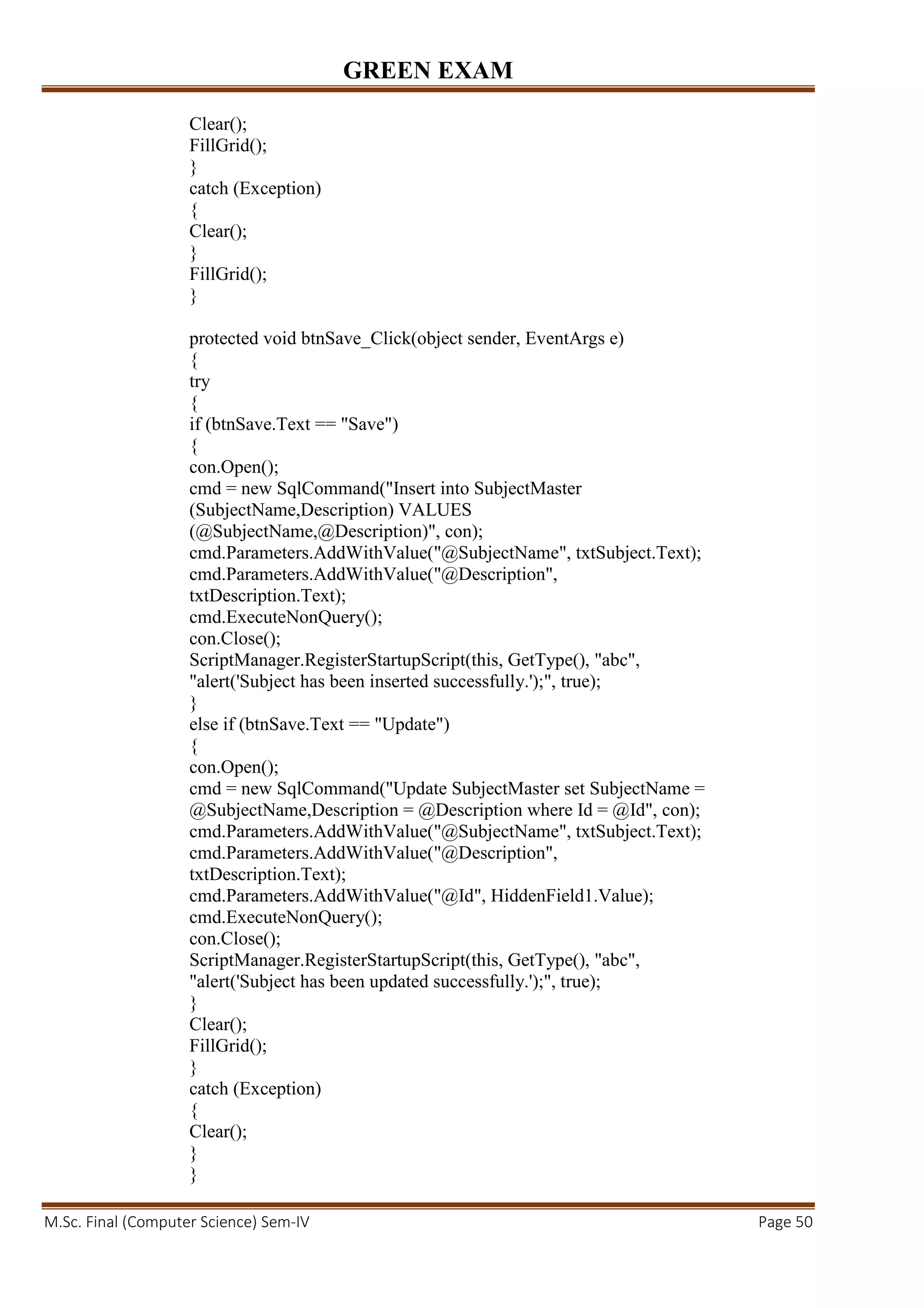 GREEN EXAM
M.Sc. Final (Computer Science) Sem-IV Page 50
Clear();
FillGrid();
}
catch (Exception)
{
Clear();
}
FillGrid();
}
protected void btnSave_Click(object sender, EventArgs e)
{
try
{
if (btnSave.Text == "Save")
{
con.Open();
cmd = new SqlCommand("Insert into SubjectMaster
(SubjectName,Description) VALUES
(@SubjectName,@Description)", con);
cmd.Parameters.AddWithValue("@SubjectName", txtSubject.Text);
cmd.Parameters.AddWithValue("@Description",
txtDescription.Text);
cmd.ExecuteNonQuery();
con.Close();
ScriptManager.RegisterStartupScript(this, GetType(), "abc",
"alert('Subject has been inserted successfully.');", true);
}
else if (btnSave.Text == "Update")
{
con.Open();
cmd = new SqlCommand("Update SubjectMaster set SubjectName =
@SubjectName,Description = @Description where Id = @Id", con);
cmd.Parameters.AddWithValue("@SubjectName", txtSubject.Text);
cmd.Parameters.AddWithValue("@Description",
txtDescription.Text);
cmd.Parameters.AddWithValue("@Id", HiddenField1.Value);
cmd.ExecuteNonQuery();
con.Close();
ScriptManager.RegisterStartupScript(this, GetType(), "abc",
"alert('Subject has been updated successfully.');", true);
}
Clear();
FillGrid();
}
catch (Exception)
{
Clear();
}
}
 
