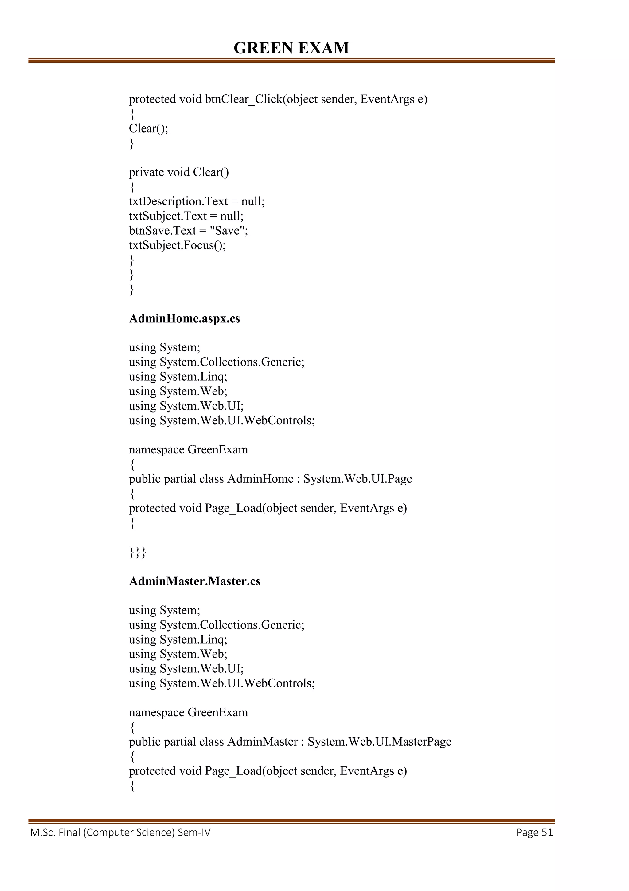 GREEN EXAM
M.Sc. Final (Computer Science) Sem-IV Page 51
protected void btnClear_Click(object sender, EventArgs e)
{
Clear();
}
private void Clear()
{
txtDescription.Text = null;
txtSubject.Text = null;
btnSave.Text = "Save";
txtSubject.Focus();
}
}
}
AdminHome.aspx.cs
using System;
using System.Collections.Generic;
using System.Linq;
using System.Web;
using System.Web.UI;
using System.Web.UI.WebControls;
namespace GreenExam
{
public partial class AdminHome : System.Web.UI.Page
{
protected void Page_Load(object sender, EventArgs e)
{
}}}
AdminMaster.Master.cs
using System;
using System.Collections.Generic;
using System.Linq;
using System.Web;
using System.Web.UI;
using System.Web.UI.WebControls;
namespace GreenExam
{
public partial class AdminMaster : System.Web.UI.MasterPage
{
protected void Page_Load(object sender, EventArgs e)
{
 