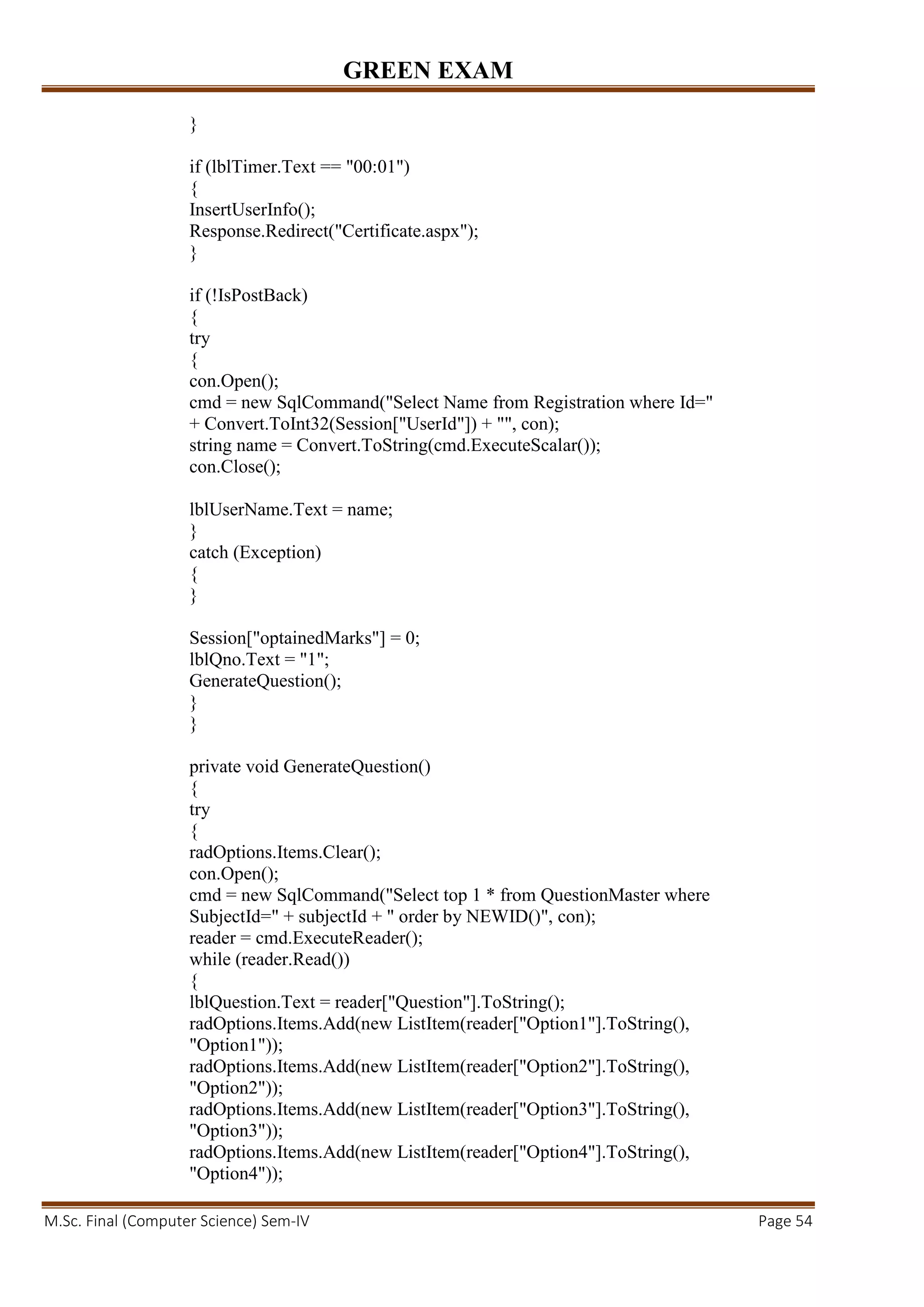 GREEN EXAM
M.Sc. Final (Computer Science) Sem-IV Page 54
}
if (lblTimer.Text == "00:01")
{
InsertUserInfo();
Response.Redirect("Certificate.aspx");
}
if (!IsPostBack)
{
try
{
con.Open();
cmd = new SqlCommand("Select Name from Registration where Id="
+ Convert.ToInt32(Session["UserId"]) + "", con);
string name = Convert.ToString(cmd.ExecuteScalar());
con.Close();
lblUserName.Text = name;
}
catch (Exception)
{
}
Session["optainedMarks"] = 0;
lblQno.Text = "1";
GenerateQuestion();
}
}
private void GenerateQuestion()
{
try
{
radOptions.Items.Clear();
con.Open();
cmd = new SqlCommand("Select top 1 * from QuestionMaster where
SubjectId=" + subjectId + " order by NEWID()", con);
reader = cmd.ExecuteReader();
while (reader.Read())
{
lblQuestion.Text = reader["Question"].ToString();
radOptions.Items.Add(new ListItem(reader["Option1"].ToString(),
"Option1"));
radOptions.Items.Add(new ListItem(reader["Option2"].ToString(),
"Option2"));
radOptions.Items.Add(new ListItem(reader["Option3"].ToString(),
"Option3"));
radOptions.Items.Add(new ListItem(reader["Option4"].ToString(),
"Option4"));
 
