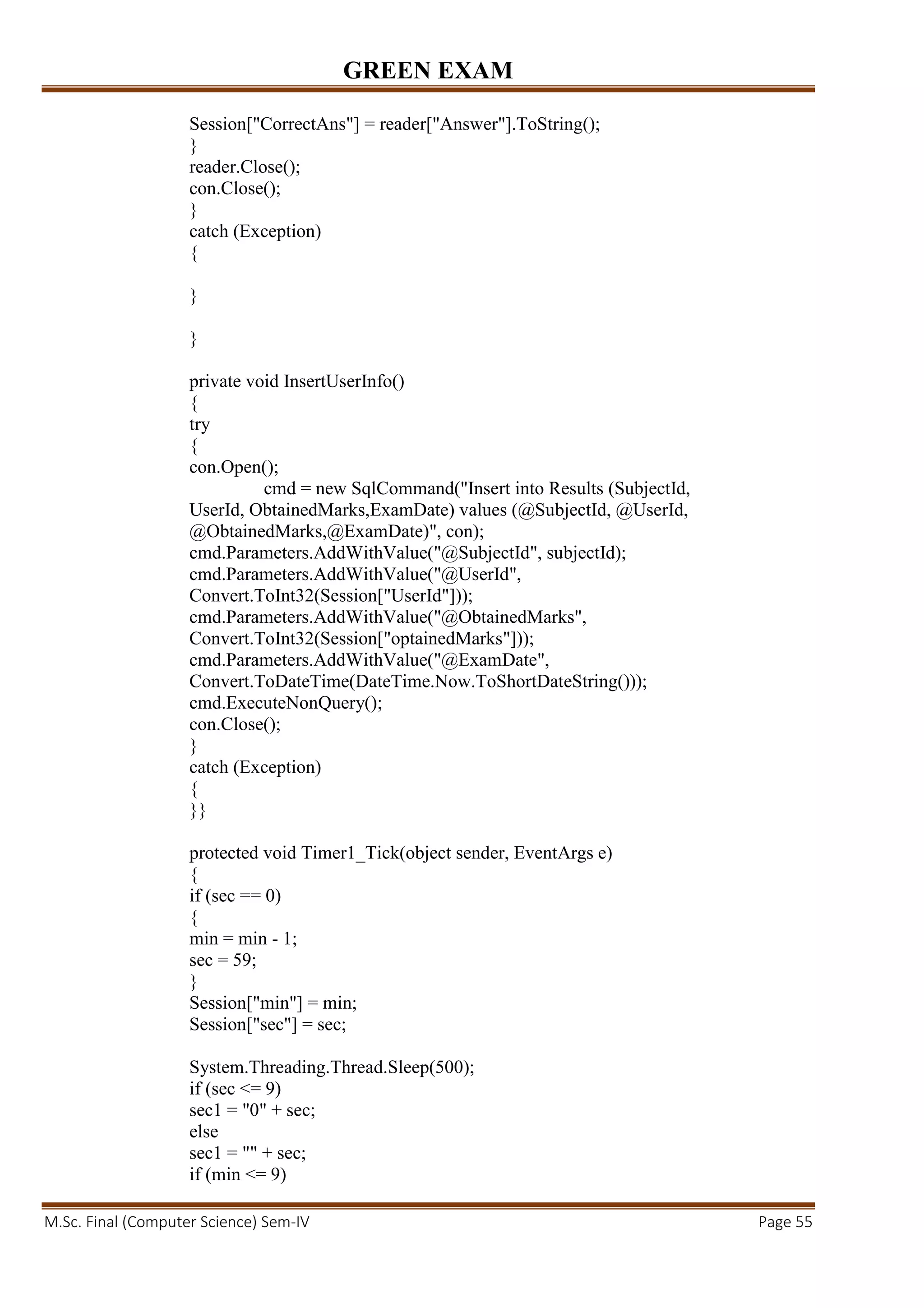 GREEN EXAM
M.Sc. Final (Computer Science) Sem-IV Page 55
Session["CorrectAns"] = reader["Answer"].ToString();
}
reader.Close();
con.Close();
}
catch (Exception)
{
}
}
private void InsertUserInfo()
{
try
{
con.Open();
cmd = new SqlCommand("Insert into Results (SubjectId,
UserId, ObtainedMarks,ExamDate) values (@SubjectId, @UserId,
@ObtainedMarks,@ExamDate)", con);
cmd.Parameters.AddWithValue("@SubjectId", subjectId);
cmd.Parameters.AddWithValue("@UserId",
Convert.ToInt32(Session["UserId"]));
cmd.Parameters.AddWithValue("@ObtainedMarks",
Convert.ToInt32(Session["optainedMarks"]));
cmd.Parameters.AddWithValue("@ExamDate",
Convert.ToDateTime(DateTime.Now.ToShortDateString()));
cmd.ExecuteNonQuery();
con.Close();
}
catch (Exception)
{
}}
protected void Timer1_Tick(object sender, EventArgs e)
{
if (sec == 0)
{
min = min - 1;
sec = 59;
}
Session["min"] = min;
Session["sec"] = sec;
System.Threading.Thread.Sleep(500);
if (sec <= 9)
sec1 = "0" + sec;
else
sec1 = "" + sec;
if (min <= 9)
 
