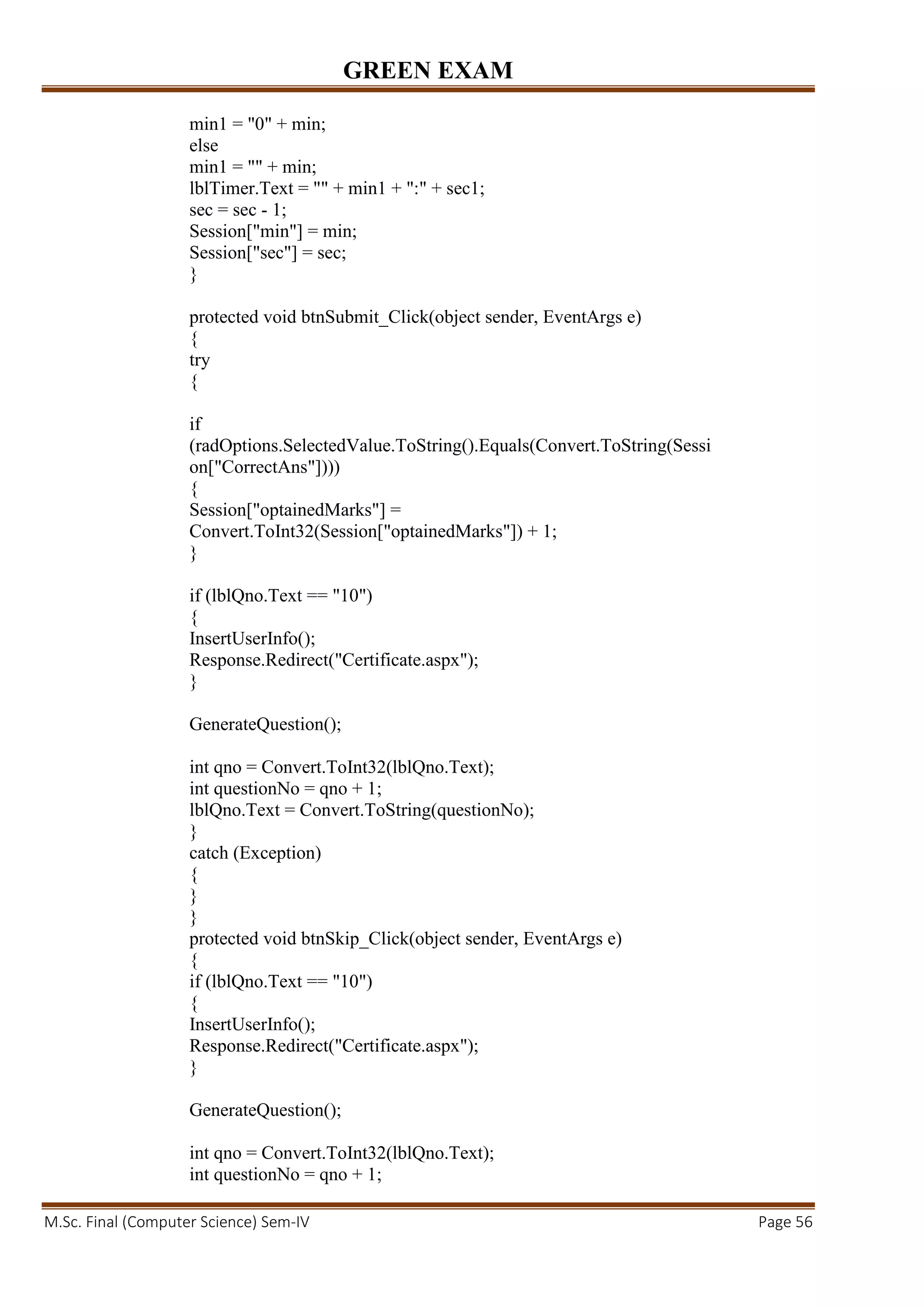GREEN EXAM
M.Sc. Final (Computer Science) Sem-IV Page 56
min1 = "0" + min;
else
min1 = "" + min;
lblTimer.Text = "" + min1 + ":" + sec1;
sec = sec - 1;
Session["min"] = min;
Session["sec"] = sec;
}
protected void btnSubmit_Click(object sender, EventArgs e)
{
try
{
if
(radOptions.SelectedValue.ToString().Equals(Convert.ToString(Sessi
on["CorrectAns"])))
{
Session["optainedMarks"] =
Convert.ToInt32(Session["optainedMarks"]) + 1;
}
if (lblQno.Text == "10")
{
InsertUserInfo();
Response.Redirect("Certificate.aspx");
}
GenerateQuestion();
int qno = Convert.ToInt32(lblQno.Text);
int questionNo = qno + 1;
lblQno.Text = Convert.ToString(questionNo);
}
catch (Exception)
{
}
}
protected void btnSkip_Click(object sender, EventArgs e)
{
if (lblQno.Text == "10")
{
InsertUserInfo();
Response.Redirect("Certificate.aspx");
}
GenerateQuestion();
int qno = Convert.ToInt32(lblQno.Text);
int questionNo = qno + 1;
 