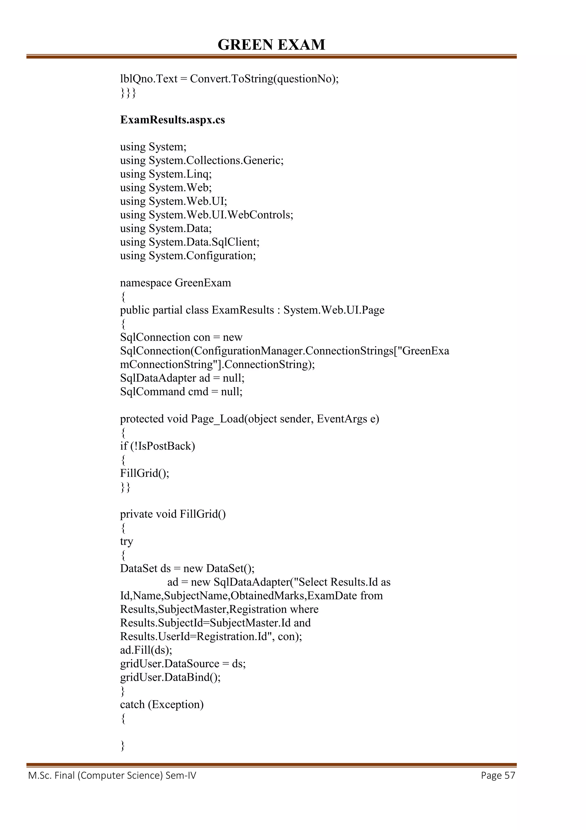 GREEN EXAM
M.Sc. Final (Computer Science) Sem-IV Page 57
lblQno.Text = Convert.ToString(questionNo);
}}}
ExamResults.aspx.cs
using System;
using System.Collections.Generic;
using System.Linq;
using System.Web;
using System.Web.UI;
using System.Web.UI.WebControls;
using System.Data;
using System.Data.SqlClient;
using System.Configuration;
namespace GreenExam
{
public partial class ExamResults : System.Web.UI.Page
{
SqlConnection con = new
SqlConnection(ConfigurationManager.ConnectionStrings["GreenExa
mConnectionString"].ConnectionString);
SqlDataAdapter ad = null;
SqlCommand cmd = null;
protected void Page_Load(object sender, EventArgs e)
{
if (!IsPostBack)
{
FillGrid();
}}
private void FillGrid()
{
try
{
DataSet ds = new DataSet();
ad = new SqlDataAdapter("Select Results.Id as
Id,Name,SubjectName,ObtainedMarks,ExamDate from
Results,SubjectMaster,Registration where
Results.SubjectId=SubjectMaster.Id and
Results.UserId=Registration.Id", con);
ad.Fill(ds);
gridUser.DataSource = ds;
gridUser.DataBind();
}
catch (Exception)
{
}
 