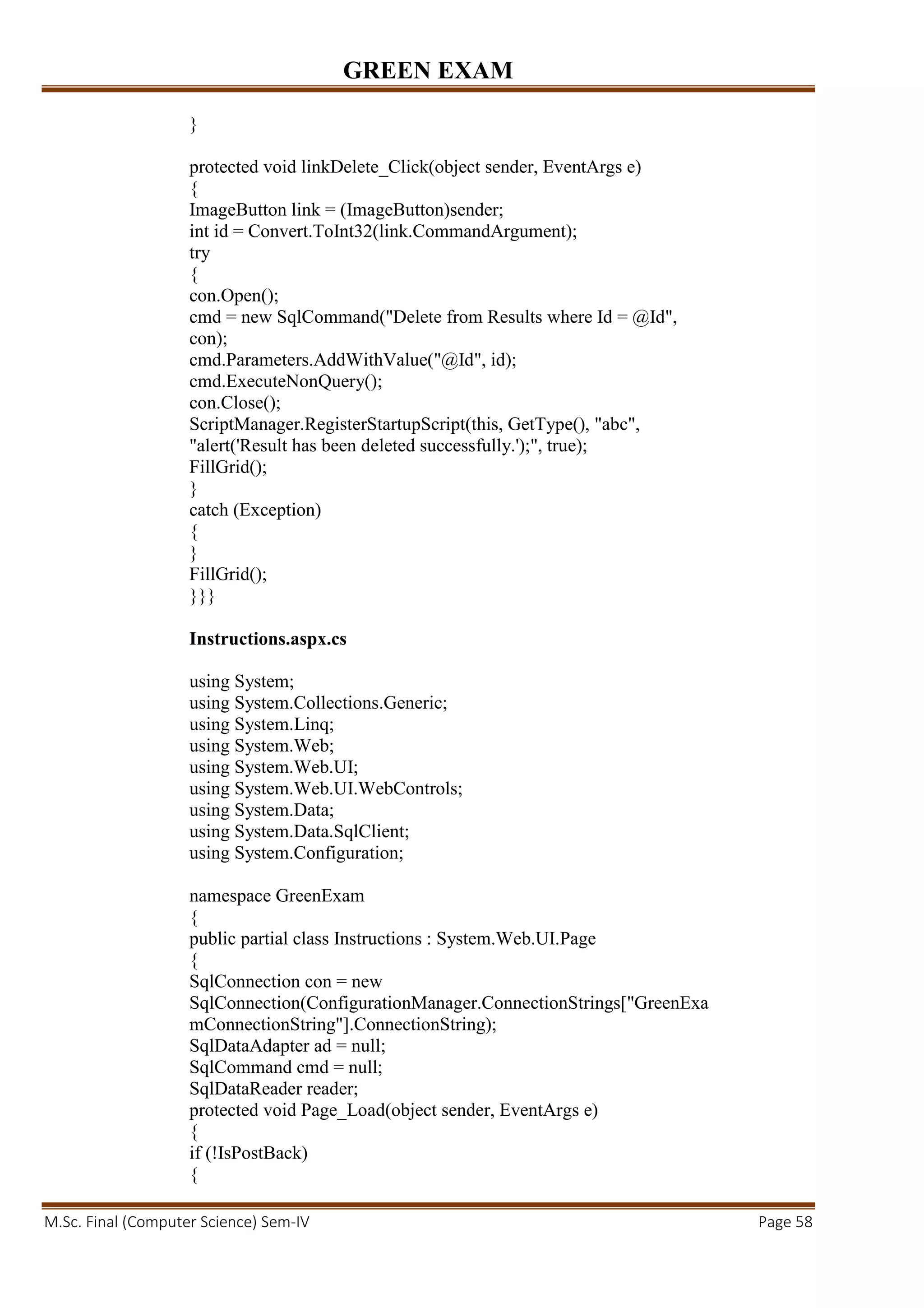 GREEN EXAM
M.Sc. Final (Computer Science) Sem-IV Page 58
}
protected void linkDelete_Click(object sender, EventArgs e)
{
ImageButton link = (ImageButton)sender;
int id = Convert.ToInt32(link.CommandArgument);
try
{
con.Open();
cmd = new SqlCommand("Delete from Results where Id = @Id",
con);
cmd.Parameters.AddWithValue("@Id", id);
cmd.ExecuteNonQuery();
con.Close();
ScriptManager.RegisterStartupScript(this, GetType(), "abc",
"alert('Result has been deleted successfully.');", true);
FillGrid();
}
catch (Exception)
{
}
FillGrid();
}}}
Instructions.aspx.cs
using System;
using System.Collections.Generic;
using System.Linq;
using System.Web;
using System.Web.UI;
using System.Web.UI.WebControls;
using System.Data;
using System.Data.SqlClient;
using System.Configuration;
namespace GreenExam
{
public partial class Instructions : System.Web.UI.Page
{
SqlConnection con = new
SqlConnection(ConfigurationManager.ConnectionStrings["GreenExa
mConnectionString"].ConnectionString);
SqlDataAdapter ad = null;
SqlCommand cmd = null;
SqlDataReader reader;
protected void Page_Load(object sender, EventArgs e)
{
if (!IsPostBack)
{
 